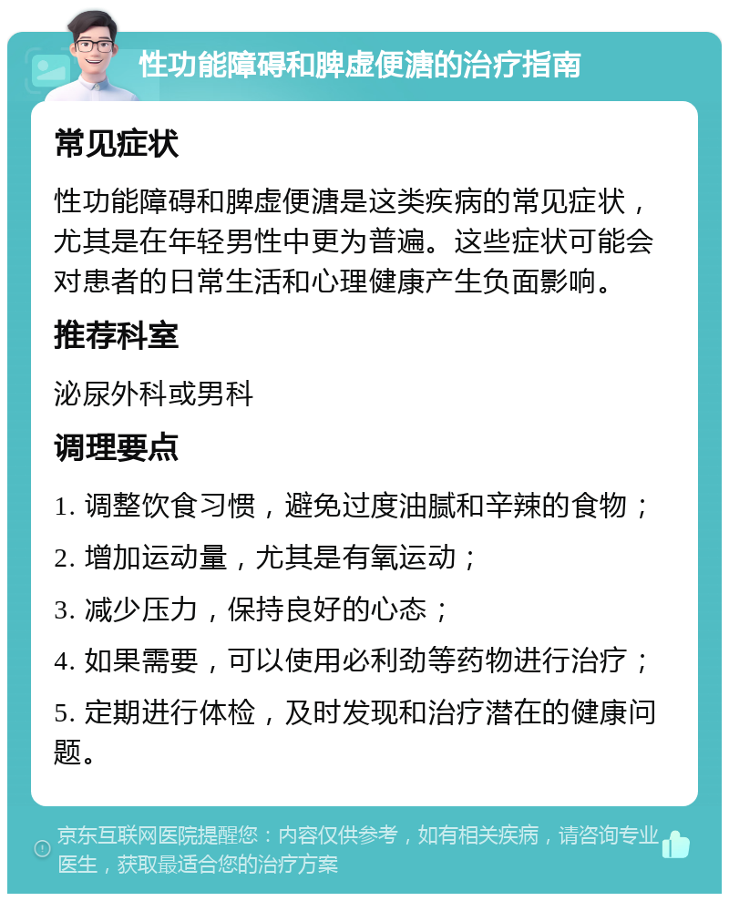 性功能障碍和脾虚便溏的治疗指南 常见症状 性功能障碍和脾虚便溏是这类疾病的常见症状，尤其是在年轻男性中更为普遍。这些症状可能会对患者的日常生活和心理健康产生负面影响。 推荐科室 泌尿外科或男科 调理要点 1. 调整饮食习惯，避免过度油腻和辛辣的食物； 2. 增加运动量，尤其是有氧运动； 3. 减少压力，保持良好的心态； 4. 如果需要，可以使用必利劲等药物进行治疗； 5. 定期进行体检，及时发现和治疗潜在的健康问题。