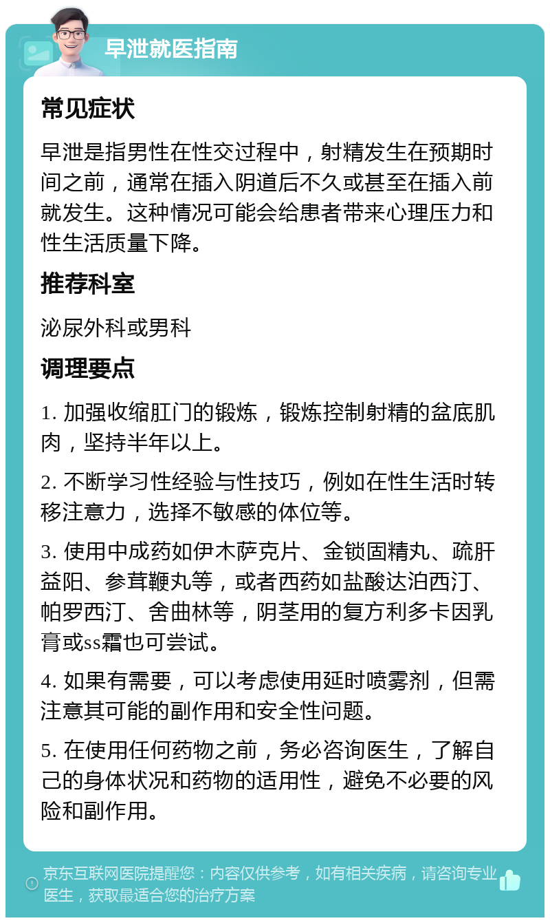 早泄就医指南 常见症状 早泄是指男性在性交过程中，射精发生在预期时间之前，通常在插入阴道后不久或甚至在插入前就发生。这种情况可能会给患者带来心理压力和性生活质量下降。 推荐科室 泌尿外科或男科 调理要点 1. 加强收缩肛门的锻炼，锻炼控制射精的盆底肌肉，坚持半年以上。 2. 不断学习性经验与性技巧，例如在性生活时转移注意力，选择不敏感的体位等。 3. 使用中成药如伊木萨克片、金锁固精丸、疏肝益阳、参茸鞭丸等，或者西药如盐酸达泊西汀、帕罗西汀、舍曲林等，阴茎用的复方利多卡因乳膏或ss霜也可尝试。 4. 如果有需要，可以考虑使用延时喷雾剂，但需注意其可能的副作用和安全性问题。 5. 在使用任何药物之前，务必咨询医生，了解自己的身体状况和药物的适用性，避免不必要的风险和副作用。