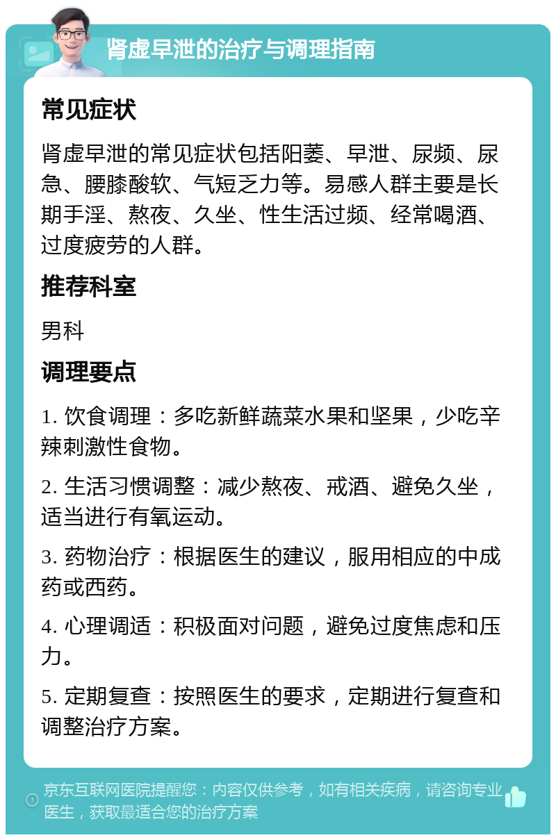 肾虚早泄的治疗与调理指南 常见症状 肾虚早泄的常见症状包括阳萎、早泄、尿频、尿急、腰膝酸软、气短乏力等。易感人群主要是长期手淫、熬夜、久坐、性生活过频、经常喝酒、过度疲劳的人群。 推荐科室 男科 调理要点 1. 饮食调理：多吃新鲜蔬菜水果和坚果，少吃辛辣刺激性食物。 2. 生活习惯调整：减少熬夜、戒酒、避免久坐，适当进行有氧运动。 3. 药物治疗：根据医生的建议，服用相应的中成药或西药。 4. 心理调适：积极面对问题，避免过度焦虑和压力。 5. 定期复查：按照医生的要求，定期进行复查和调整治疗方案。