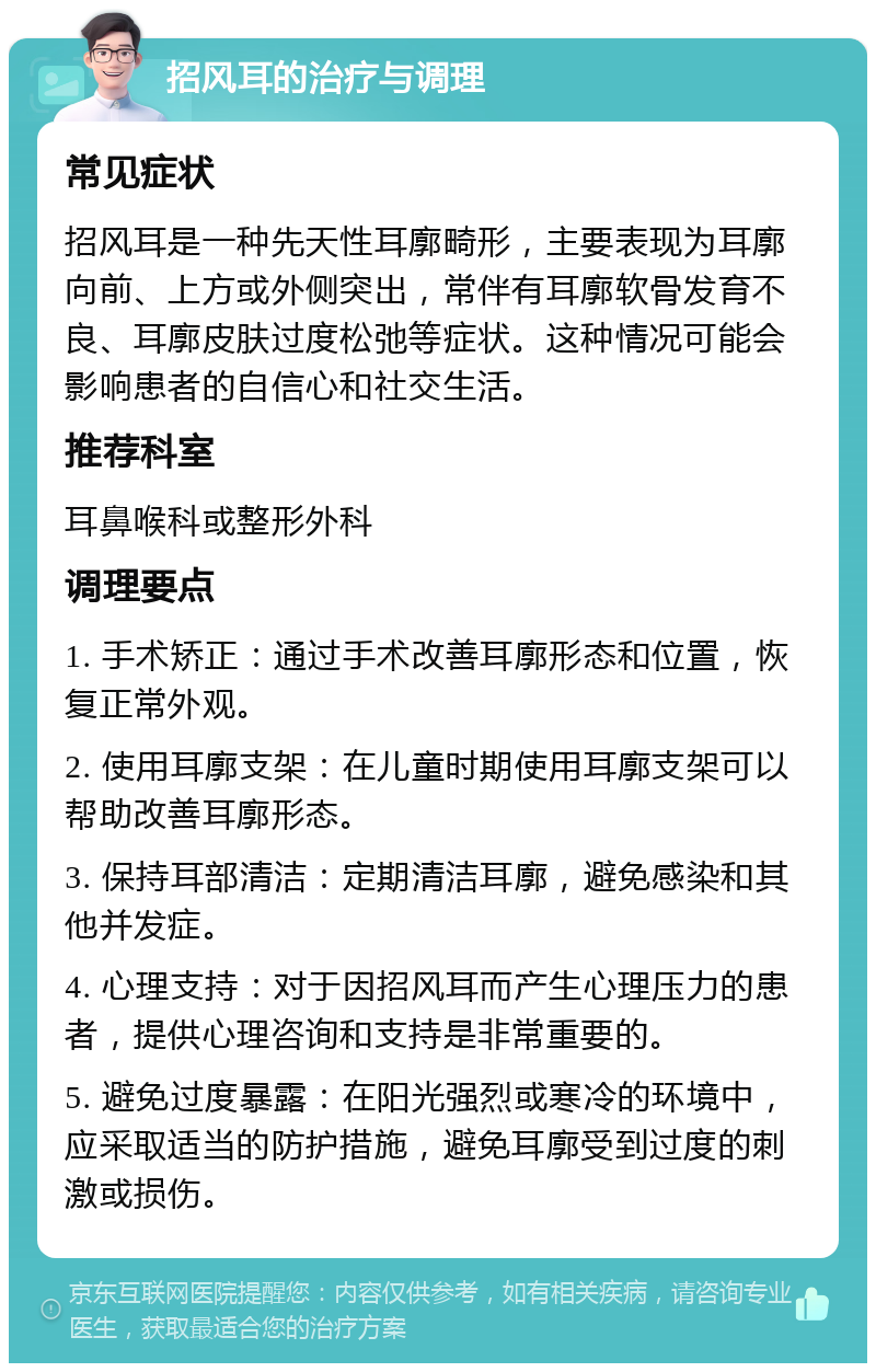 招风耳的治疗与调理 常见症状 招风耳是一种先天性耳廓畸形，主要表现为耳廓向前、上方或外侧突出，常伴有耳廓软骨发育不良、耳廓皮肤过度松弛等症状。这种情况可能会影响患者的自信心和社交生活。 推荐科室 耳鼻喉科或整形外科 调理要点 1. 手术矫正：通过手术改善耳廓形态和位置，恢复正常外观。 2. 使用耳廓支架：在儿童时期使用耳廓支架可以帮助改善耳廓形态。 3. 保持耳部清洁：定期清洁耳廓，避免感染和其他并发症。 4. 心理支持：对于因招风耳而产生心理压力的患者，提供心理咨询和支持是非常重要的。 5. 避免过度暴露：在阳光强烈或寒冷的环境中，应采取适当的防护措施，避免耳廓受到过度的刺激或损伤。