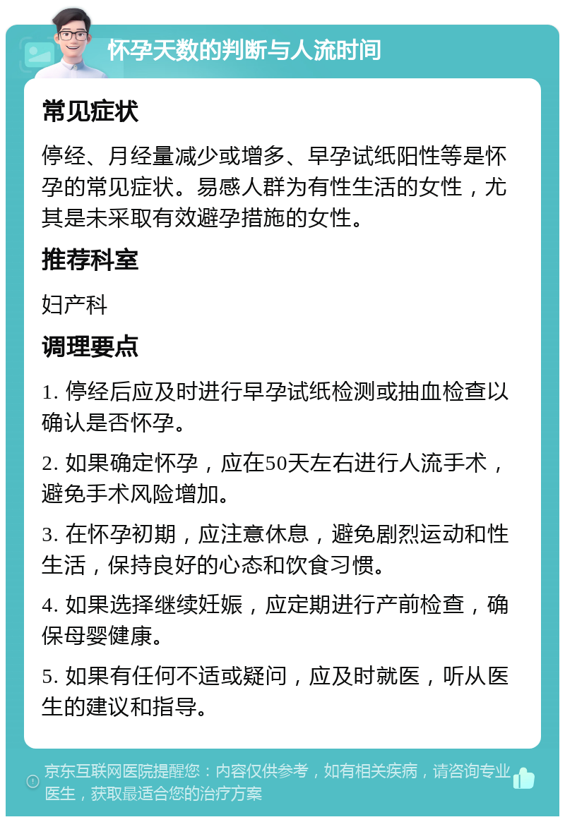 怀孕天数的判断与人流时间 常见症状 停经、月经量减少或增多、早孕试纸阳性等是怀孕的常见症状。易感人群为有性生活的女性，尤其是未采取有效避孕措施的女性。 推荐科室 妇产科 调理要点 1. 停经后应及时进行早孕试纸检测或抽血检查以确认是否怀孕。 2. 如果确定怀孕，应在50天左右进行人流手术，避免手术风险增加。 3. 在怀孕初期，应注意休息，避免剧烈运动和性生活，保持良好的心态和饮食习惯。 4. 如果选择继续妊娠，应定期进行产前检查，确保母婴健康。 5. 如果有任何不适或疑问，应及时就医，听从医生的建议和指导。