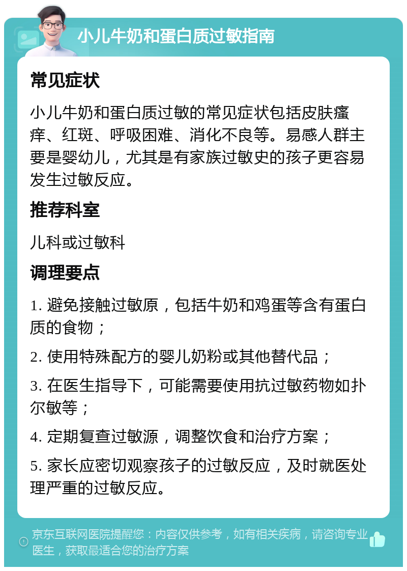 小儿牛奶和蛋白质过敏指南 常见症状 小儿牛奶和蛋白质过敏的常见症状包括皮肤瘙痒、红斑、呼吸困难、消化不良等。易感人群主要是婴幼儿，尤其是有家族过敏史的孩子更容易发生过敏反应。 推荐科室 儿科或过敏科 调理要点 1. 避免接触过敏原，包括牛奶和鸡蛋等含有蛋白质的食物； 2. 使用特殊配方的婴儿奶粉或其他替代品； 3. 在医生指导下，可能需要使用抗过敏药物如扑尔敏等； 4. 定期复查过敏源，调整饮食和治疗方案； 5. 家长应密切观察孩子的过敏反应，及时就医处理严重的过敏反应。