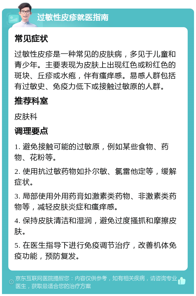 过敏性皮疹就医指南 常见症状 过敏性皮疹是一种常见的皮肤病，多见于儿童和青少年。主要表现为皮肤上出现红色或粉红色的斑块、丘疹或水疱，伴有瘙痒感。易感人群包括有过敏史、免疫力低下或接触过敏原的人群。 推荐科室 皮肤科 调理要点 1. 避免接触可能的过敏原，例如某些食物、药物、花粉等。 2. 使用抗过敏药物如扑尔敏、氯雷他定等，缓解症状。 3. 局部使用外用药膏如激素类药物、非激素类药物等，减轻皮肤炎症和瘙痒感。 4. 保持皮肤清洁和湿润，避免过度搔抓和摩擦皮肤。 5. 在医生指导下进行免疫调节治疗，改善机体免疫功能，预防复发。