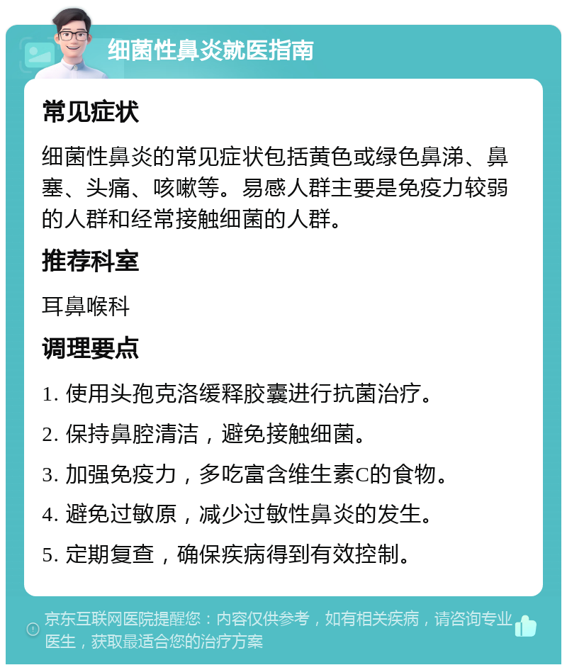 细菌性鼻炎就医指南 常见症状 细菌性鼻炎的常见症状包括黄色或绿色鼻涕、鼻塞、头痛、咳嗽等。易感人群主要是免疫力较弱的人群和经常接触细菌的人群。 推荐科室 耳鼻喉科 调理要点 1. 使用头孢克洛缓释胶囊进行抗菌治疗。 2. 保持鼻腔清洁，避免接触细菌。 3. 加强免疫力，多吃富含维生素C的食物。 4. 避免过敏原，减少过敏性鼻炎的发生。 5. 定期复查，确保疾病得到有效控制。