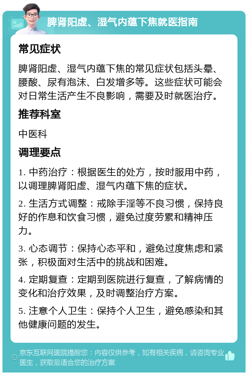 脾肾阳虚、湿气内蕴下焦就医指南 常见症状 脾肾阳虚、湿气内蕴下焦的常见症状包括头晕、腰酸、尿有泡沫、白发增多等。这些症状可能会对日常生活产生不良影响，需要及时就医治疗。 推荐科室 中医科 调理要点 1. 中药治疗：根据医生的处方，按时服用中药，以调理脾肾阳虚、湿气内蕴下焦的症状。 2. 生活方式调整：戒除手淫等不良习惯，保持良好的作息和饮食习惯，避免过度劳累和精神压力。 3. 心态调节：保持心态平和，避免过度焦虑和紧张，积极面对生活中的挑战和困难。 4. 定期复查：定期到医院进行复查，了解病情的变化和治疗效果，及时调整治疗方案。 5. 注意个人卫生：保持个人卫生，避免感染和其他健康问题的发生。