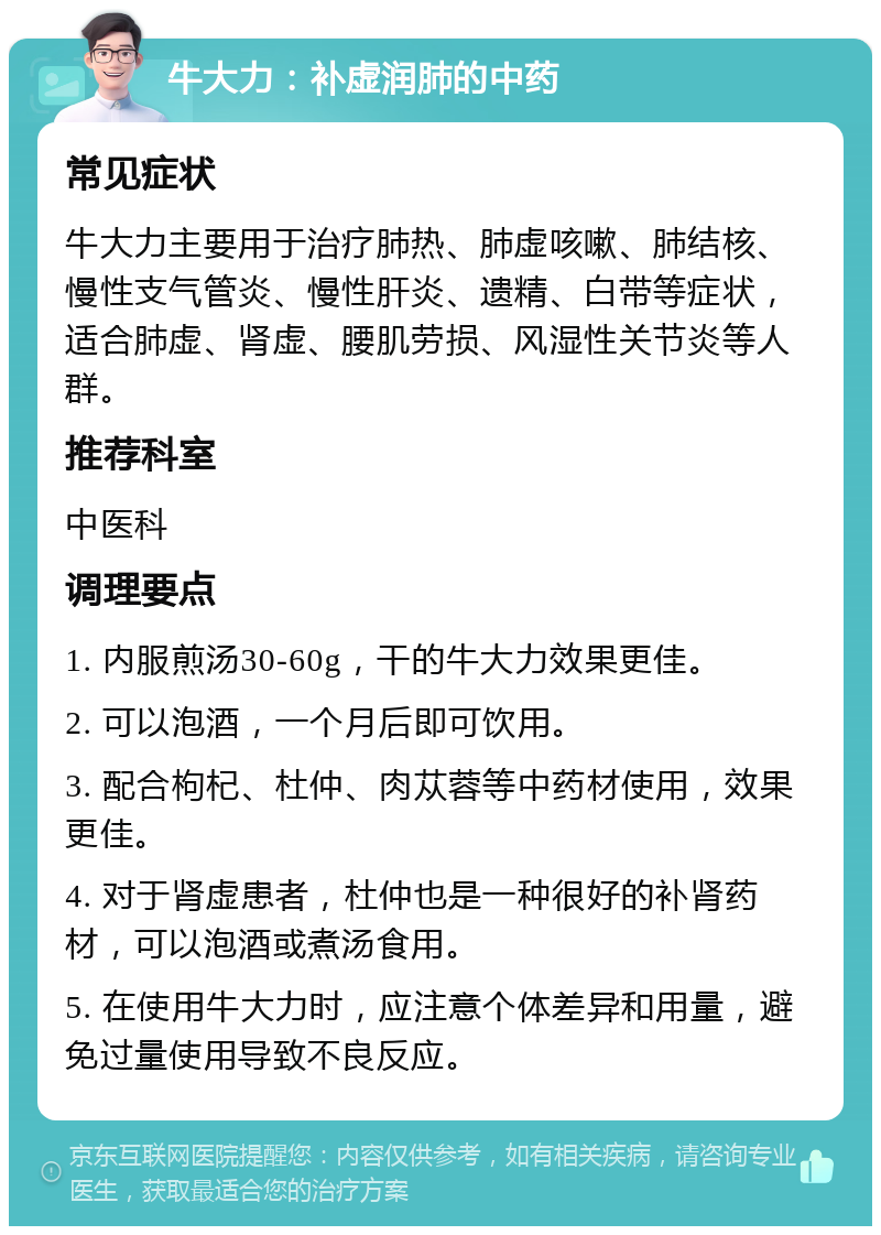 牛大力：补虚润肺的中药 常见症状 牛大力主要用于治疗肺热、肺虚咳嗽、肺结核、慢性支气管炎、慢性肝炎、遗精、白带等症状，适合肺虚、肾虚、腰肌劳损、风湿性关节炎等人群。 推荐科室 中医科 调理要点 1. 内服煎汤30-60g，干的牛大力效果更佳。 2. 可以泡酒，一个月后即可饮用。 3. 配合枸杞、杜仲、肉苁蓉等中药材使用，效果更佳。 4. 对于肾虚患者，杜仲也是一种很好的补肾药材，可以泡酒或煮汤食用。 5. 在使用牛大力时，应注意个体差异和用量，避免过量使用导致不良反应。