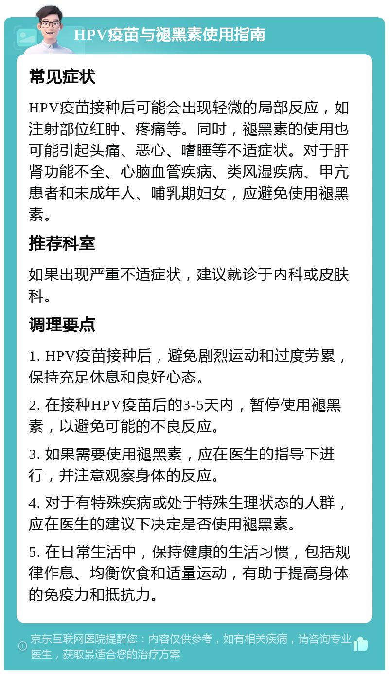 HPV疫苗与褪黑素使用指南 常见症状 HPV疫苗接种后可能会出现轻微的局部反应，如注射部位红肿、疼痛等。同时，褪黑素的使用也可能引起头痛、恶心、嗜睡等不适症状。对于肝肾功能不全、心脑血管疾病、类风湿疾病、甲亢患者和未成年人、哺乳期妇女，应避免使用褪黑素。 推荐科室 如果出现严重不适症状，建议就诊于内科或皮肤科。 调理要点 1. HPV疫苗接种后，避免剧烈运动和过度劳累，保持充足休息和良好心态。 2. 在接种HPV疫苗后的3-5天内，暂停使用褪黑素，以避免可能的不良反应。 3. 如果需要使用褪黑素，应在医生的指导下进行，并注意观察身体的反应。 4. 对于有特殊疾病或处于特殊生理状态的人群，应在医生的建议下决定是否使用褪黑素。 5. 在日常生活中，保持健康的生活习惯，包括规律作息、均衡饮食和适量运动，有助于提高身体的免疫力和抵抗力。