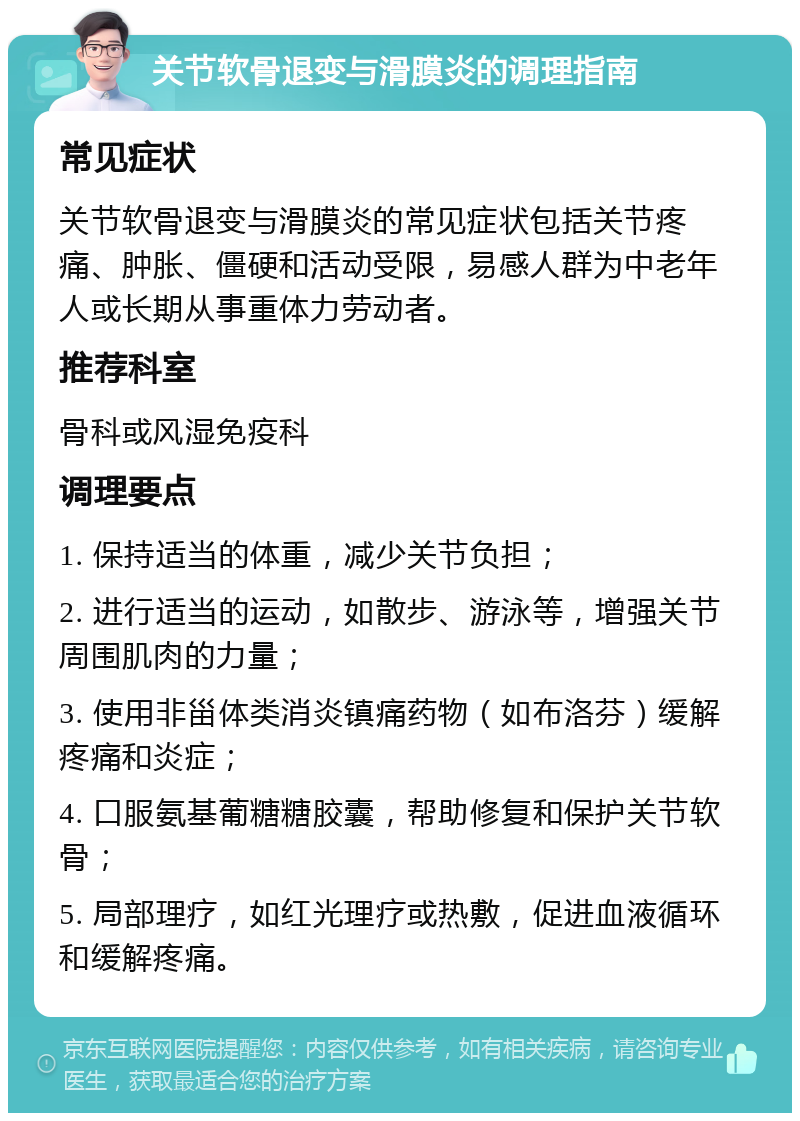 关节软骨退变与滑膜炎的调理指南 常见症状 关节软骨退变与滑膜炎的常见症状包括关节疼痛、肿胀、僵硬和活动受限，易感人群为中老年人或长期从事重体力劳动者。 推荐科室 骨科或风湿免疫科 调理要点 1. 保持适当的体重，减少关节负担； 2. 进行适当的运动，如散步、游泳等，增强关节周围肌肉的力量； 3. 使用非甾体类消炎镇痛药物（如布洛芬）缓解疼痛和炎症； 4. 口服氨基葡糖糖胶囊，帮助修复和保护关节软骨； 5. 局部理疗，如红光理疗或热敷，促进血液循环和缓解疼痛。