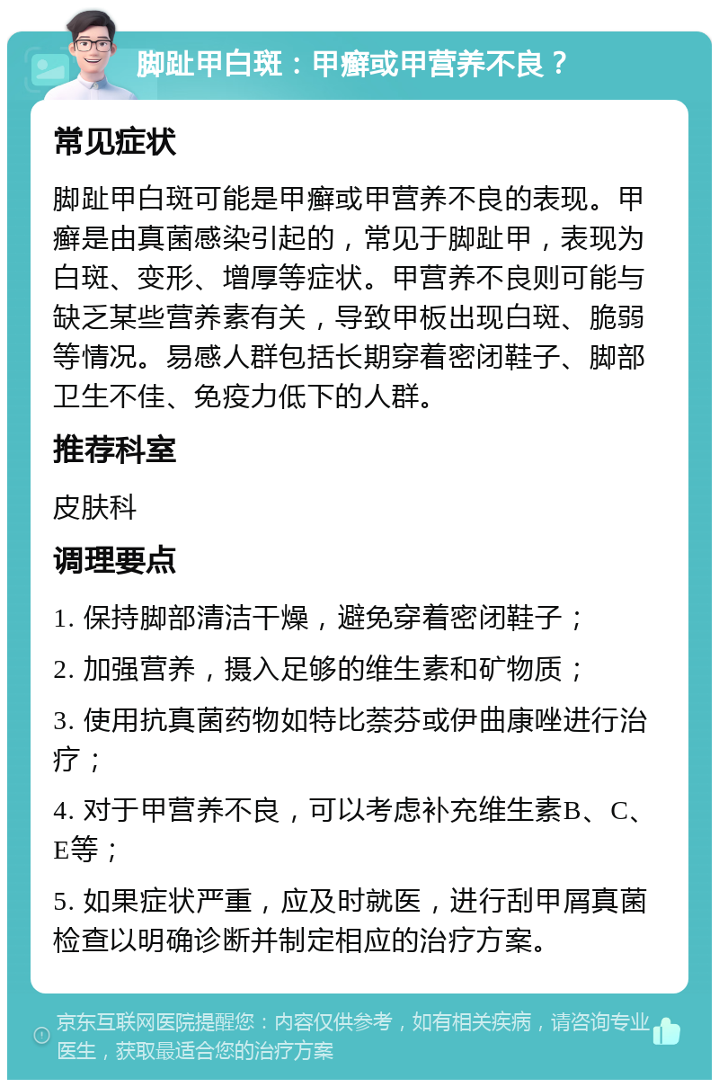 脚趾甲白斑：甲癣或甲营养不良？ 常见症状 脚趾甲白斑可能是甲癣或甲营养不良的表现。甲癣是由真菌感染引起的，常见于脚趾甲，表现为白斑、变形、增厚等症状。甲营养不良则可能与缺乏某些营养素有关，导致甲板出现白斑、脆弱等情况。易感人群包括长期穿着密闭鞋子、脚部卫生不佳、免疫力低下的人群。 推荐科室 皮肤科 调理要点 1. 保持脚部清洁干燥，避免穿着密闭鞋子； 2. 加强营养，摄入足够的维生素和矿物质； 3. 使用抗真菌药物如特比萘芬或伊曲康唑进行治疗； 4. 对于甲营养不良，可以考虑补充维生素B、C、E等； 5. 如果症状严重，应及时就医，进行刮甲屑真菌检查以明确诊断并制定相应的治疗方案。