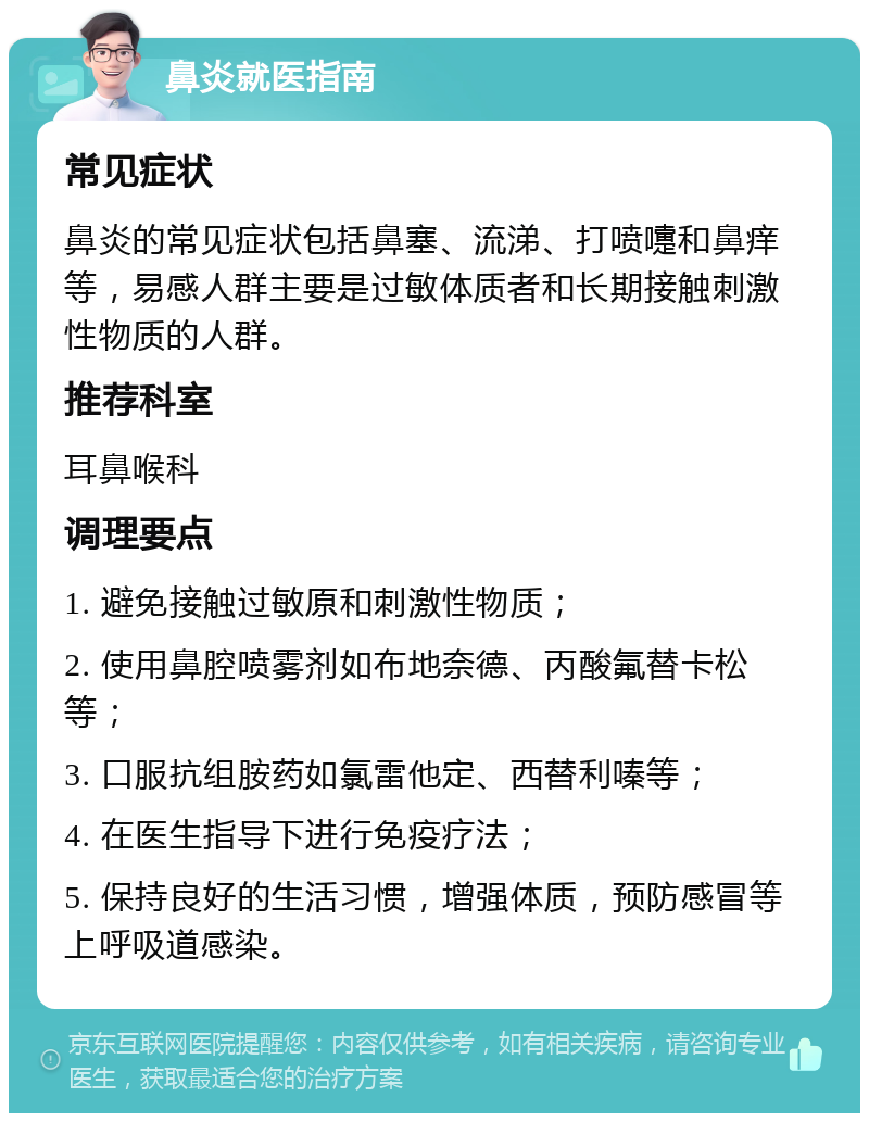 鼻炎就医指南 常见症状 鼻炎的常见症状包括鼻塞、流涕、打喷嚏和鼻痒等，易感人群主要是过敏体质者和长期接触刺激性物质的人群。 推荐科室 耳鼻喉科 调理要点 1. 避免接触过敏原和刺激性物质； 2. 使用鼻腔喷雾剂如布地奈德、丙酸氟替卡松等； 3. 口服抗组胺药如氯雷他定、西替利嗪等； 4. 在医生指导下进行免疫疗法； 5. 保持良好的生活习惯，增强体质，预防感冒等上呼吸道感染。