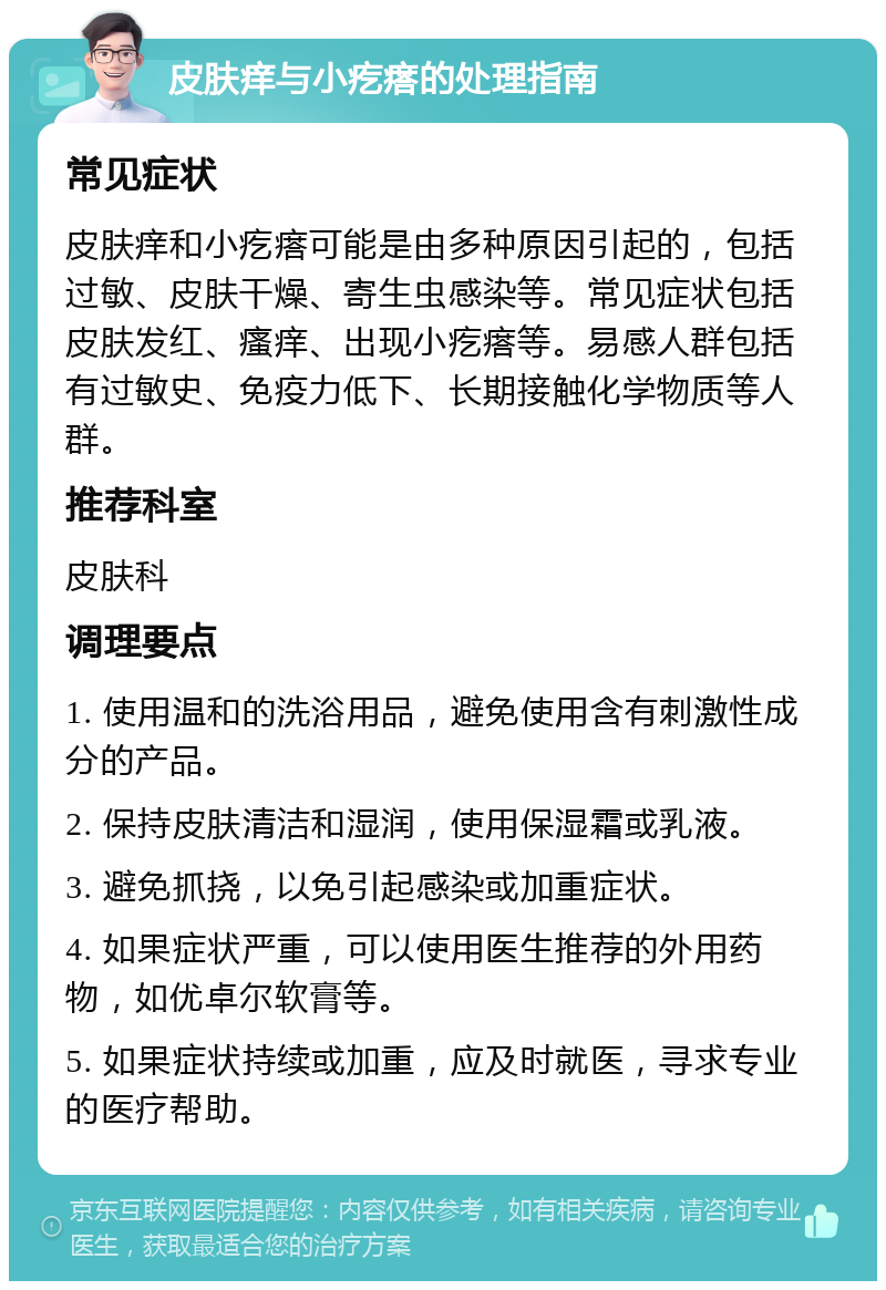 皮肤痒与小疙瘩的处理指南 常见症状 皮肤痒和小疙瘩可能是由多种原因引起的，包括过敏、皮肤干燥、寄生虫感染等。常见症状包括皮肤发红、瘙痒、出现小疙瘩等。易感人群包括有过敏史、免疫力低下、长期接触化学物质等人群。 推荐科室 皮肤科 调理要点 1. 使用温和的洗浴用品，避免使用含有刺激性成分的产品。 2. 保持皮肤清洁和湿润，使用保湿霜或乳液。 3. 避免抓挠，以免引起感染或加重症状。 4. 如果症状严重，可以使用医生推荐的外用药物，如优卓尔软膏等。 5. 如果症状持续或加重，应及时就医，寻求专业的医疗帮助。