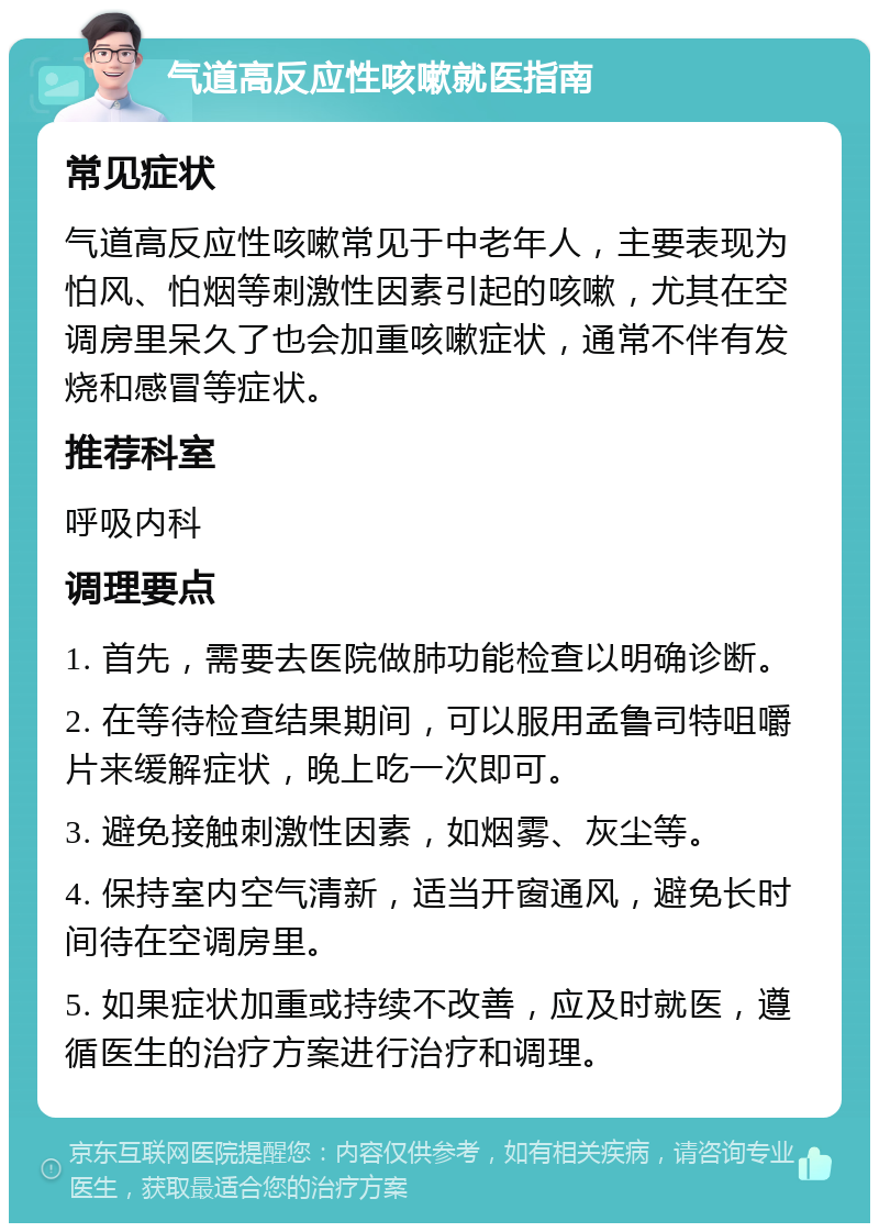 气道高反应性咳嗽就医指南 常见症状 气道高反应性咳嗽常见于中老年人，主要表现为怕风、怕烟等刺激性因素引起的咳嗽，尤其在空调房里呆久了也会加重咳嗽症状，通常不伴有发烧和感冒等症状。 推荐科室 呼吸内科 调理要点 1. 首先，需要去医院做肺功能检查以明确诊断。 2. 在等待检查结果期间，可以服用孟鲁司特咀嚼片来缓解症状，晚上吃一次即可。 3. 避免接触刺激性因素，如烟雾、灰尘等。 4. 保持室内空气清新，适当开窗通风，避免长时间待在空调房里。 5. 如果症状加重或持续不改善，应及时就医，遵循医生的治疗方案进行治疗和调理。