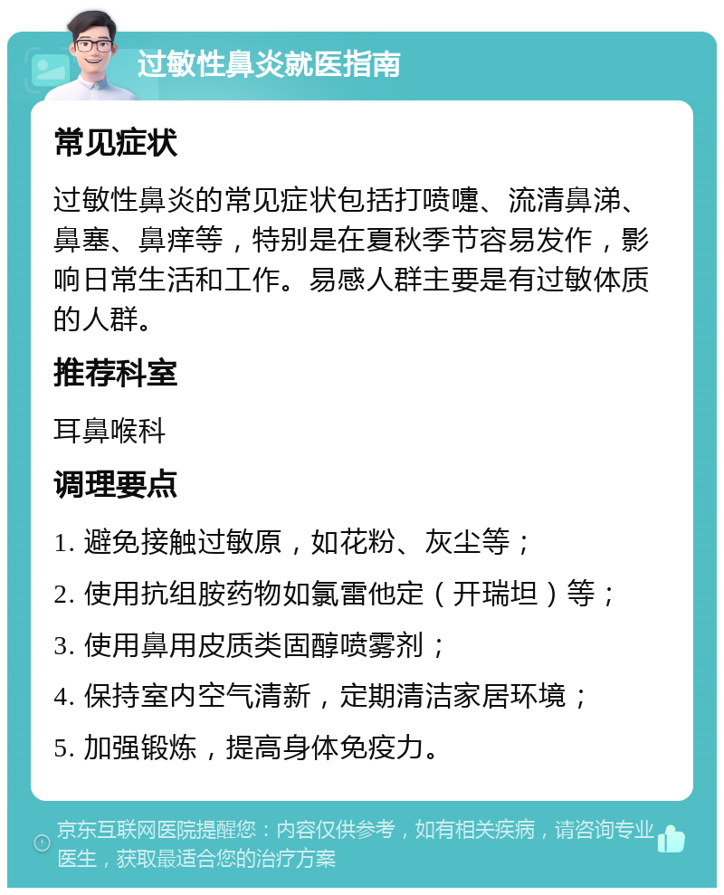 过敏性鼻炎就医指南 常见症状 过敏性鼻炎的常见症状包括打喷嚏、流清鼻涕、鼻塞、鼻痒等，特别是在夏秋季节容易发作，影响日常生活和工作。易感人群主要是有过敏体质的人群。 推荐科室 耳鼻喉科 调理要点 1. 避免接触过敏原，如花粉、灰尘等； 2. 使用抗组胺药物如氯雷他定（开瑞坦）等； 3. 使用鼻用皮质类固醇喷雾剂； 4. 保持室内空气清新，定期清洁家居环境； 5. 加强锻炼，提高身体免疫力。