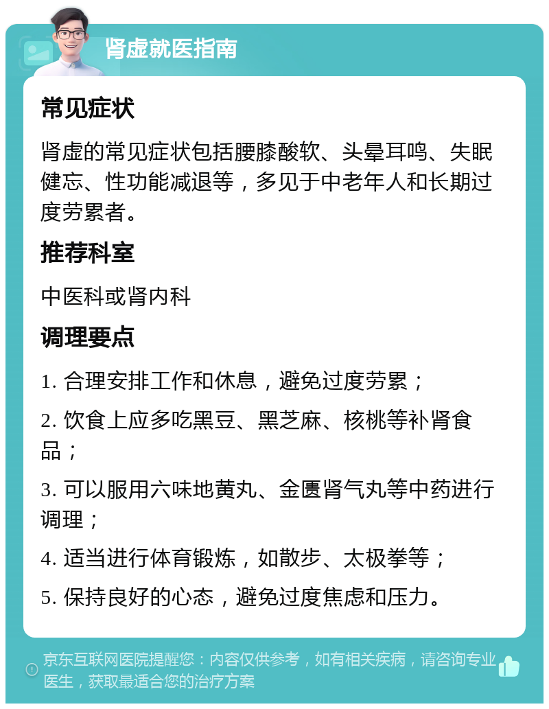 肾虚就医指南 常见症状 肾虚的常见症状包括腰膝酸软、头晕耳鸣、失眠健忘、性功能减退等，多见于中老年人和长期过度劳累者。 推荐科室 中医科或肾内科 调理要点 1. 合理安排工作和休息，避免过度劳累； 2. 饮食上应多吃黑豆、黑芝麻、核桃等补肾食品； 3. 可以服用六味地黄丸、金匮肾气丸等中药进行调理； 4. 适当进行体育锻炼，如散步、太极拳等； 5. 保持良好的心态，避免过度焦虑和压力。