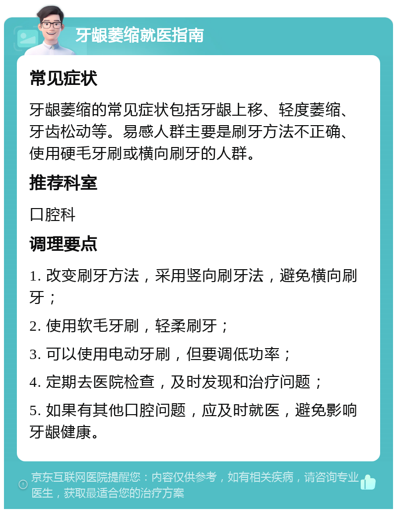 牙龈萎缩就医指南 常见症状 牙龈萎缩的常见症状包括牙龈上移、轻度萎缩、牙齿松动等。易感人群主要是刷牙方法不正确、使用硬毛牙刷或横向刷牙的人群。 推荐科室 口腔科 调理要点 1. 改变刷牙方法，采用竖向刷牙法，避免横向刷牙； 2. 使用软毛牙刷，轻柔刷牙； 3. 可以使用电动牙刷，但要调低功率； 4. 定期去医院检查，及时发现和治疗问题； 5. 如果有其他口腔问题，应及时就医，避免影响牙龈健康。