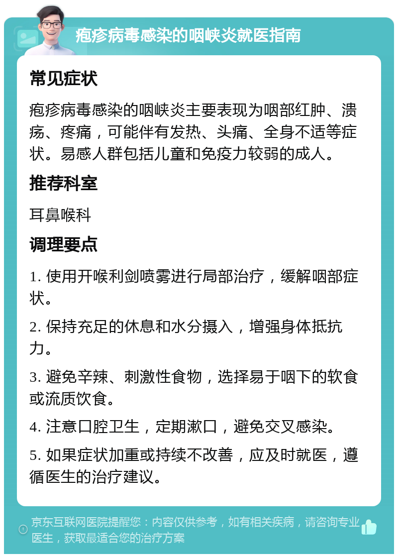 疱疹病毒感染的咽峡炎就医指南 常见症状 疱疹病毒感染的咽峡炎主要表现为咽部红肿、溃疡、疼痛，可能伴有发热、头痛、全身不适等症状。易感人群包括儿童和免疫力较弱的成人。 推荐科室 耳鼻喉科 调理要点 1. 使用开喉利剑喷雾进行局部治疗，缓解咽部症状。 2. 保持充足的休息和水分摄入，增强身体抵抗力。 3. 避免辛辣、刺激性食物，选择易于咽下的软食或流质饮食。 4. 注意口腔卫生，定期漱口，避免交叉感染。 5. 如果症状加重或持续不改善，应及时就医，遵循医生的治疗建议。