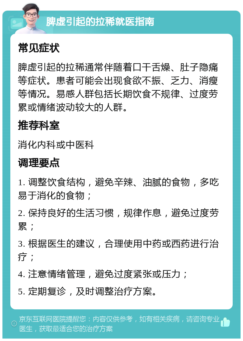 脾虚引起的拉稀就医指南 常见症状 脾虚引起的拉稀通常伴随着口干舌燥、肚子隐痛等症状。患者可能会出现食欲不振、乏力、消瘦等情况。易感人群包括长期饮食不规律、过度劳累或情绪波动较大的人群。 推荐科室 消化内科或中医科 调理要点 1. 调整饮食结构，避免辛辣、油腻的食物，多吃易于消化的食物； 2. 保持良好的生活习惯，规律作息，避免过度劳累； 3. 根据医生的建议，合理使用中药或西药进行治疗； 4. 注意情绪管理，避免过度紧张或压力； 5. 定期复诊，及时调整治疗方案。