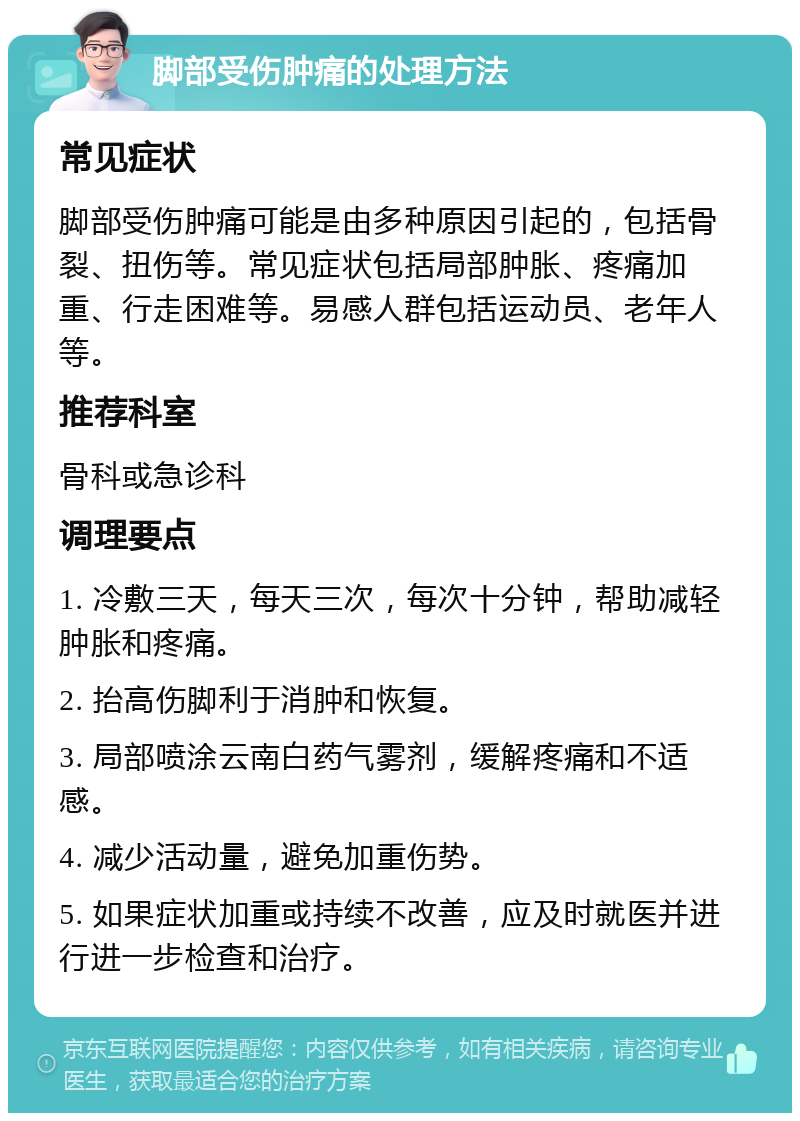 脚部受伤肿痛的处理方法 常见症状 脚部受伤肿痛可能是由多种原因引起的，包括骨裂、扭伤等。常见症状包括局部肿胀、疼痛加重、行走困难等。易感人群包括运动员、老年人等。 推荐科室 骨科或急诊科 调理要点 1. 冷敷三天，每天三次，每次十分钟，帮助减轻肿胀和疼痛。 2. 抬高伤脚利于消肿和恢复。 3. 局部喷涂云南白药气雾剂，缓解疼痛和不适感。 4. 减少活动量，避免加重伤势。 5. 如果症状加重或持续不改善，应及时就医并进行进一步检查和治疗。