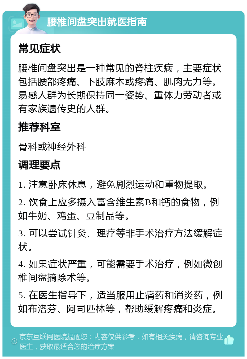 腰椎间盘突出就医指南 常见症状 腰椎间盘突出是一种常见的脊柱疾病，主要症状包括腰部疼痛、下肢麻木或疼痛、肌肉无力等。易感人群为长期保持同一姿势、重体力劳动者或有家族遗传史的人群。 推荐科室 骨科或神经外科 调理要点 1. 注意卧床休息，避免剧烈运动和重物提取。 2. 饮食上应多摄入富含维生素B和钙的食物，例如牛奶、鸡蛋、豆制品等。 3. 可以尝试针灸、理疗等非手术治疗方法缓解症状。 4. 如果症状严重，可能需要手术治疗，例如微创椎间盘摘除术等。 5. 在医生指导下，适当服用止痛药和消炎药，例如布洛芬、阿司匹林等，帮助缓解疼痛和炎症。