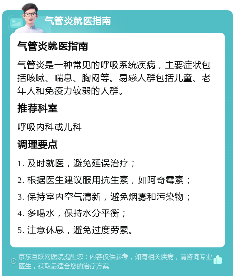 气管炎就医指南 气管炎就医指南 气管炎是一种常见的呼吸系统疾病，主要症状包括咳嗽、喘息、胸闷等。易感人群包括儿童、老年人和免疫力较弱的人群。 推荐科室 呼吸内科或儿科 调理要点 1. 及时就医，避免延误治疗； 2. 根据医生建议服用抗生素，如阿奇霉素； 3. 保持室内空气清新，避免烟雾和污染物； 4. 多喝水，保持水分平衡； 5. 注意休息，避免过度劳累。