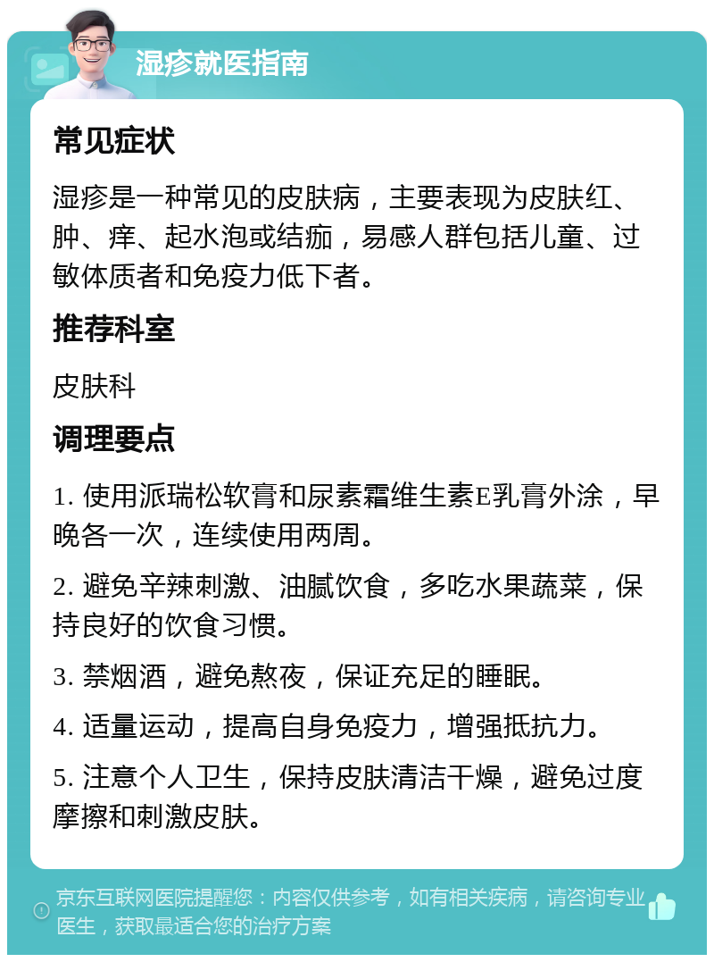 湿疹就医指南 常见症状 湿疹是一种常见的皮肤病，主要表现为皮肤红、肿、痒、起水泡或结痂，易感人群包括儿童、过敏体质者和免疫力低下者。 推荐科室 皮肤科 调理要点 1. 使用派瑞松软膏和尿素霜维生素E乳膏外涂，早晚各一次，连续使用两周。 2. 避免辛辣刺激、油腻饮食，多吃水果蔬菜，保持良好的饮食习惯。 3. 禁烟酒，避免熬夜，保证充足的睡眠。 4. 适量运动，提高自身免疫力，增强抵抗力。 5. 注意个人卫生，保持皮肤清洁干燥，避免过度摩擦和刺激皮肤。