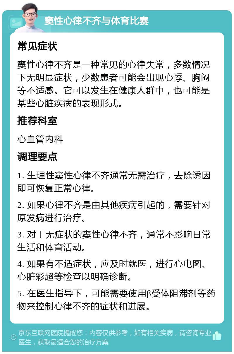 窦性心律不齐与体育比赛 常见症状 窦性心律不齐是一种常见的心律失常，多数情况下无明显症状，少数患者可能会出现心悸、胸闷等不适感。它可以发生在健康人群中，也可能是某些心脏疾病的表现形式。 推荐科室 心血管内科 调理要点 1. 生理性窦性心律不齐通常无需治疗，去除诱因即可恢复正常心律。 2. 如果心律不齐是由其他疾病引起的，需要针对原发病进行治疗。 3. 对于无症状的窦性心律不齐，通常不影响日常生活和体育活动。 4. 如果有不适症状，应及时就医，进行心电图、心脏彩超等检查以明确诊断。 5. 在医生指导下，可能需要使用β受体阻滞剂等药物来控制心律不齐的症状和进展。