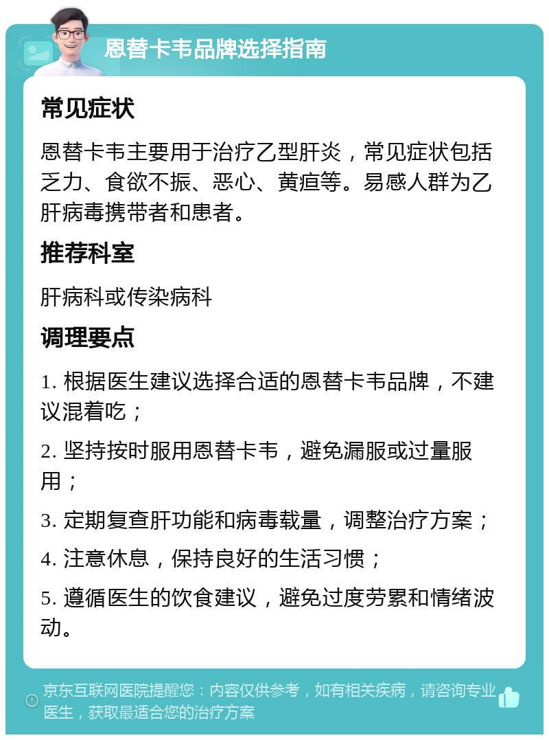 恩替卡韦品牌选择指南 常见症状 恩替卡韦主要用于治疗乙型肝炎，常见症状包括乏力、食欲不振、恶心、黄疸等。易感人群为乙肝病毒携带者和患者。 推荐科室 肝病科或传染病科 调理要点 1. 根据医生建议选择合适的恩替卡韦品牌，不建议混着吃； 2. 坚持按时服用恩替卡韦，避免漏服或过量服用； 3. 定期复查肝功能和病毒载量，调整治疗方案； 4. 注意休息，保持良好的生活习惯； 5. 遵循医生的饮食建议，避免过度劳累和情绪波动。