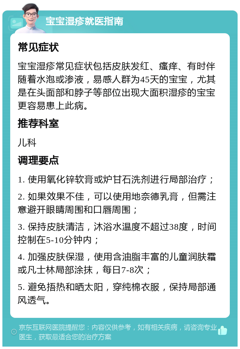 宝宝湿疹就医指南 常见症状 宝宝湿疹常见症状包括皮肤发红、瘙痒、有时伴随着水泡或渗液，易感人群为45天的宝宝，尤其是在头面部和脖子等部位出现大面积湿疹的宝宝更容易患上此病。 推荐科室 儿科 调理要点 1. 使用氧化锌软膏或炉甘石洗剂进行局部治疗； 2. 如果效果不佳，可以使用地奈德乳膏，但需注意避开眼睛周围和口唇周围； 3. 保持皮肤清洁，沐浴水温度不超过38度，时间控制在5-10分钟内； 4. 加强皮肤保湿，使用含油脂丰富的儿童润肤霜或凡士林局部涂抹，每日7-8次； 5. 避免捂热和晒太阳，穿纯棉衣服，保持局部通风透气。