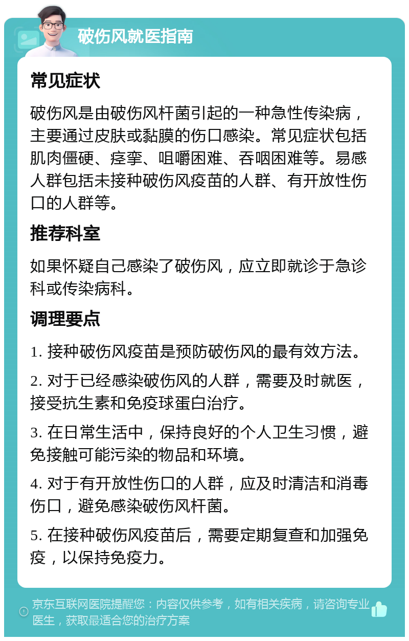 破伤风就医指南 常见症状 破伤风是由破伤风杆菌引起的一种急性传染病，主要通过皮肤或黏膜的伤口感染。常见症状包括肌肉僵硬、痉挛、咀嚼困难、吞咽困难等。易感人群包括未接种破伤风疫苗的人群、有开放性伤口的人群等。 推荐科室 如果怀疑自己感染了破伤风，应立即就诊于急诊科或传染病科。 调理要点 1. 接种破伤风疫苗是预防破伤风的最有效方法。 2. 对于已经感染破伤风的人群，需要及时就医，接受抗生素和免疫球蛋白治疗。 3. 在日常生活中，保持良好的个人卫生习惯，避免接触可能污染的物品和环境。 4. 对于有开放性伤口的人群，应及时清洁和消毒伤口，避免感染破伤风杆菌。 5. 在接种破伤风疫苗后，需要定期复查和加强免疫，以保持免疫力。