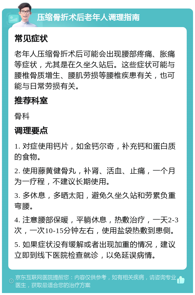 压缩骨折术后老年人调理指南 常见症状 老年人压缩骨折术后可能会出现腰部疼痛、胀痛等症状，尤其是在久坐久站后。这些症状可能与腰椎骨质增生、腰肌劳损等腰椎疾患有关，也可能与日常劳损有关。 推荐科室 骨科 调理要点 1. 对症使用钙片，如金钙尔奇，补充钙和蛋白质的食物。 2. 使用藤黄健骨丸，补肾、活血、止痛，一个月为一疗程，不建议长期使用。 3. 多休息，多晒太阳，避免久坐久站和劳累负重弯腰。 4. 注意腰部保暖，平躺休息，热敷治疗，一天2-3次，一次10-15分钟左右，使用盐袋热敷到患侧。 5. 如果症状没有缓解或者出现加重的情况，建议立即到线下医院检查就诊，以免延误病情。