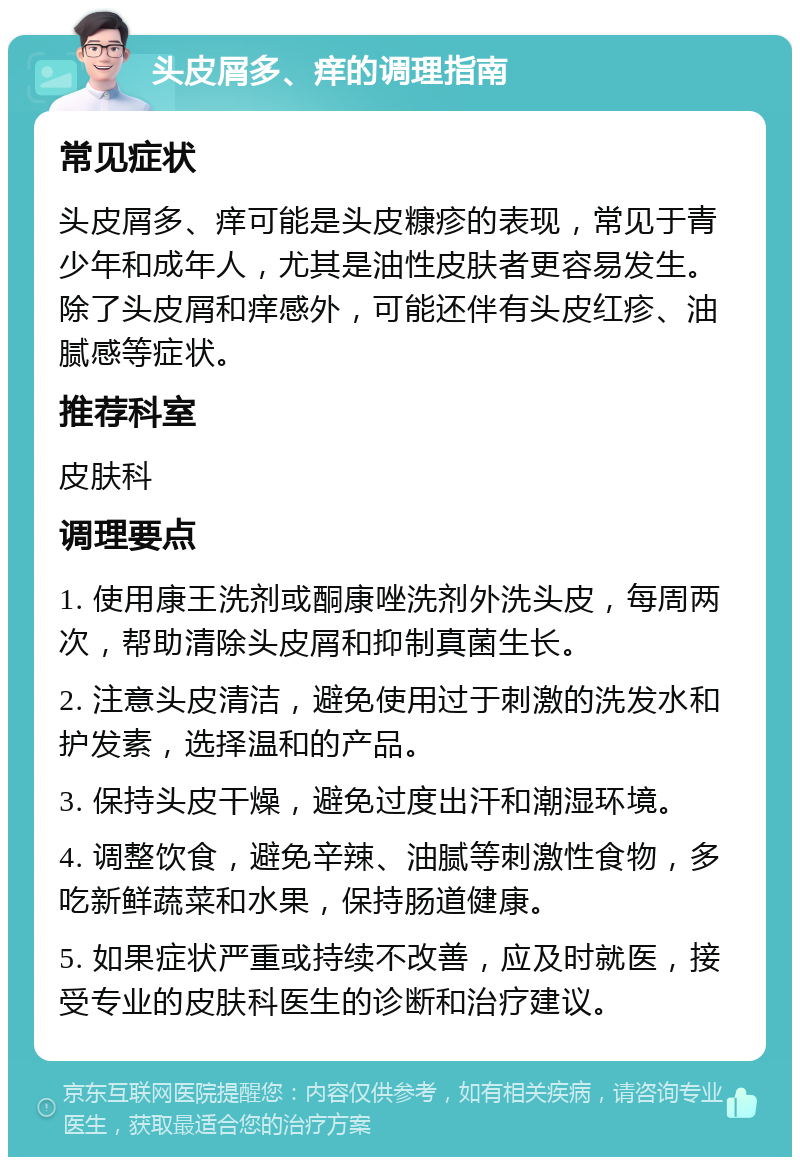 头皮屑多、痒的调理指南 常见症状 头皮屑多、痒可能是头皮糠疹的表现，常见于青少年和成年人，尤其是油性皮肤者更容易发生。除了头皮屑和痒感外，可能还伴有头皮红疹、油腻感等症状。 推荐科室 皮肤科 调理要点 1. 使用康王洗剂或酮康唑洗剂外洗头皮，每周两次，帮助清除头皮屑和抑制真菌生长。 2. 注意头皮清洁，避免使用过于刺激的洗发水和护发素，选择温和的产品。 3. 保持头皮干燥，避免过度出汗和潮湿环境。 4. 调整饮食，避免辛辣、油腻等刺激性食物，多吃新鲜蔬菜和水果，保持肠道健康。 5. 如果症状严重或持续不改善，应及时就医，接受专业的皮肤科医生的诊断和治疗建议。