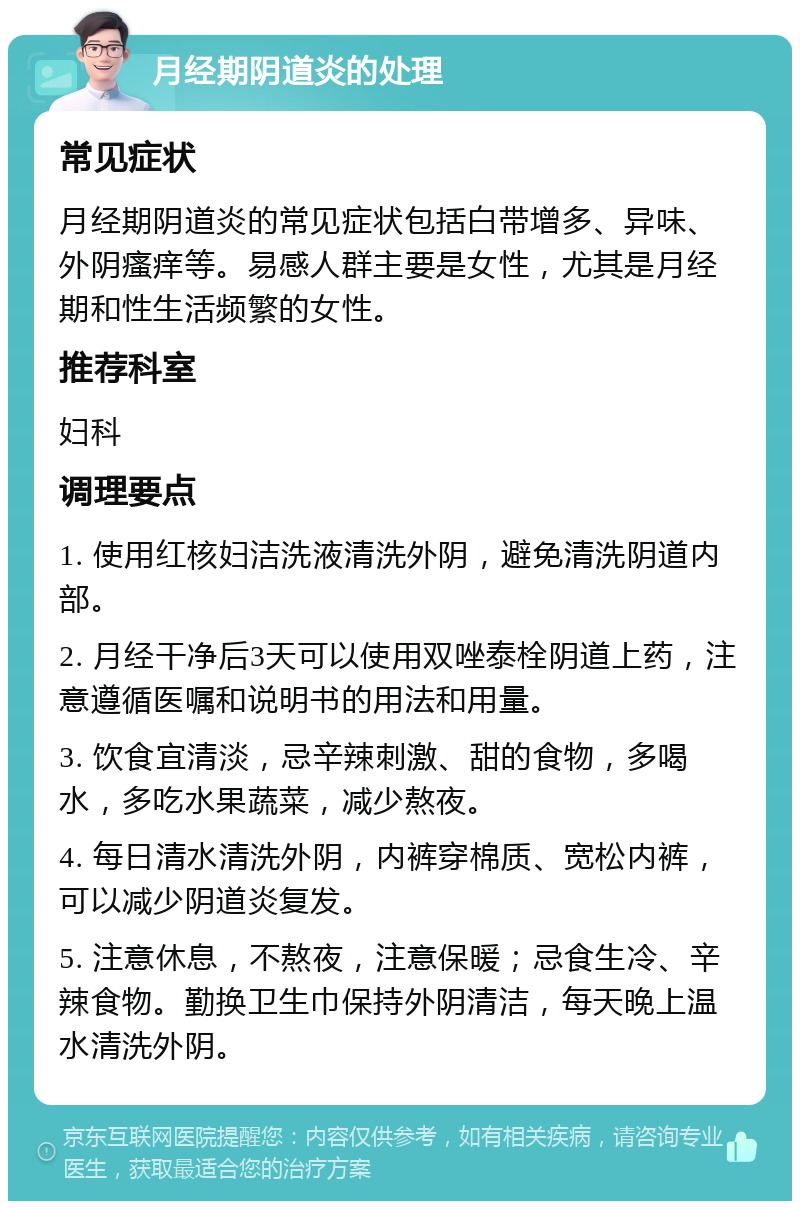 月经期阴道炎的处理 常见症状 月经期阴道炎的常见症状包括白带增多、异味、外阴瘙痒等。易感人群主要是女性，尤其是月经期和性生活频繁的女性。 推荐科室 妇科 调理要点 1. 使用红核妇洁洗液清洗外阴，避免清洗阴道内部。 2. 月经干净后3天可以使用双唑泰栓阴道上药，注意遵循医嘱和说明书的用法和用量。 3. 饮食宜清淡，忌辛辣刺激、甜的食物，多喝水，多吃水果蔬菜，减少熬夜。 4. 每日清水清洗外阴，内裤穿棉质、宽松内裤，可以减少阴道炎复发。 5. 注意休息，不熬夜，注意保暖；忌食生冷、辛辣食物。勤换卫生巾保持外阴清洁，每天晚上温水清洗外阴。