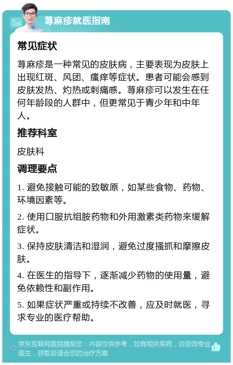 荨麻疹就医指南 常见症状 荨麻疹是一种常见的皮肤病，主要表现为皮肤上出现红斑、风团、瘙痒等症状。患者可能会感到皮肤发热、灼热或刺痛感。荨麻疹可以发生在任何年龄段的人群中，但更常见于青少年和中年人。 推荐科室 皮肤科 调理要点 1. 避免接触可能的致敏原，如某些食物、药物、环境因素等。 2. 使用口服抗组胺药物和外用激素类药物来缓解症状。 3. 保持皮肤清洁和湿润，避免过度搔抓和摩擦皮肤。 4. 在医生的指导下，逐渐减少药物的使用量，避免依赖性和副作用。 5. 如果症状严重或持续不改善，应及时就医，寻求专业的医疗帮助。