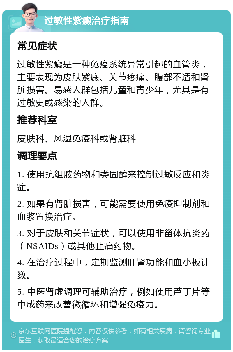 过敏性紫癜治疗指南 常见症状 过敏性紫癜是一种免疫系统异常引起的血管炎，主要表现为皮肤紫癜、关节疼痛、腹部不适和肾脏损害。易感人群包括儿童和青少年，尤其是有过敏史或感染的人群。 推荐科室 皮肤科、风湿免疫科或肾脏科 调理要点 1. 使用抗组胺药物和类固醇来控制过敏反应和炎症。 2. 如果有肾脏损害，可能需要使用免疫抑制剂和血浆置换治疗。 3. 对于皮肤和关节症状，可以使用非甾体抗炎药（NSAIDs）或其他止痛药物。 4. 在治疗过程中，定期监测肝肾功能和血小板计数。 5. 中医肾虚调理可辅助治疗，例如使用芦丁片等中成药来改善微循环和增强免疫力。