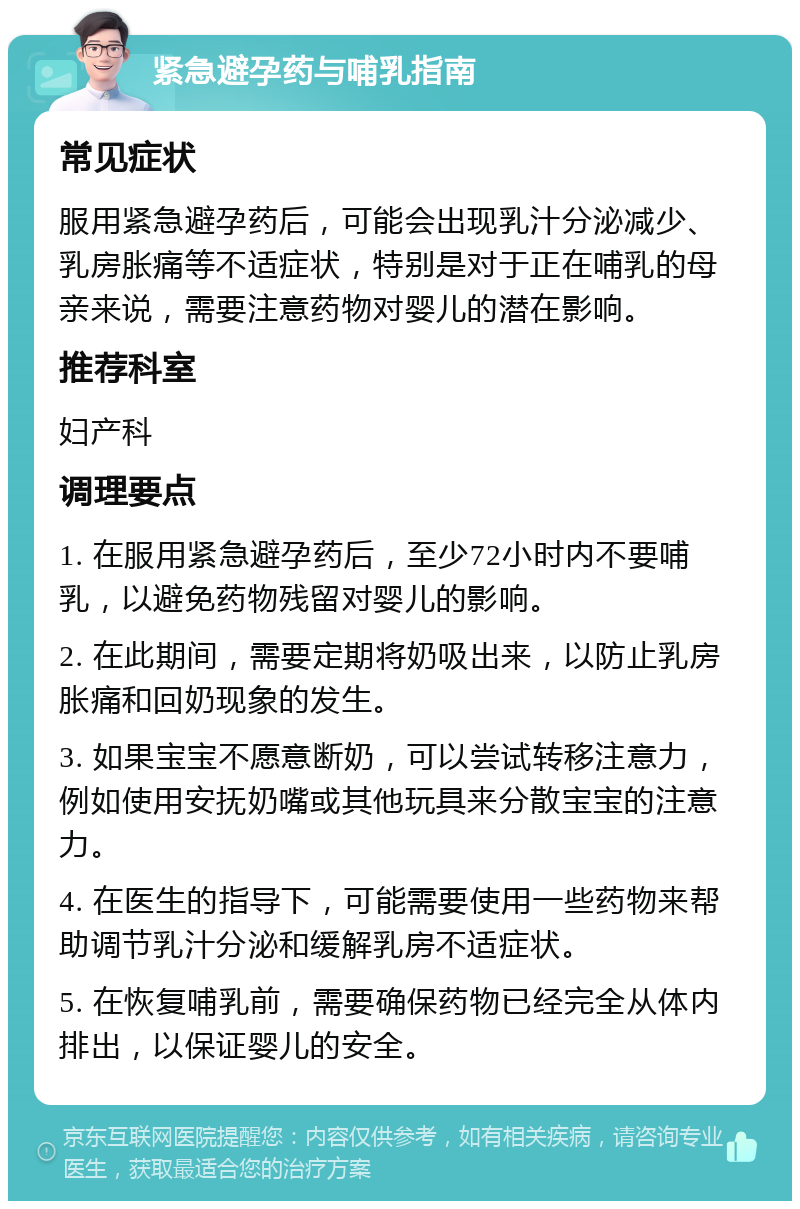 紧急避孕药与哺乳指南 常见症状 服用紧急避孕药后，可能会出现乳汁分泌减少、乳房胀痛等不适症状，特别是对于正在哺乳的母亲来说，需要注意药物对婴儿的潜在影响。 推荐科室 妇产科 调理要点 1. 在服用紧急避孕药后，至少72小时内不要哺乳，以避免药物残留对婴儿的影响。 2. 在此期间，需要定期将奶吸出来，以防止乳房胀痛和回奶现象的发生。 3. 如果宝宝不愿意断奶，可以尝试转移注意力，例如使用安抚奶嘴或其他玩具来分散宝宝的注意力。 4. 在医生的指导下，可能需要使用一些药物来帮助调节乳汁分泌和缓解乳房不适症状。 5. 在恢复哺乳前，需要确保药物已经完全从体内排出，以保证婴儿的安全。