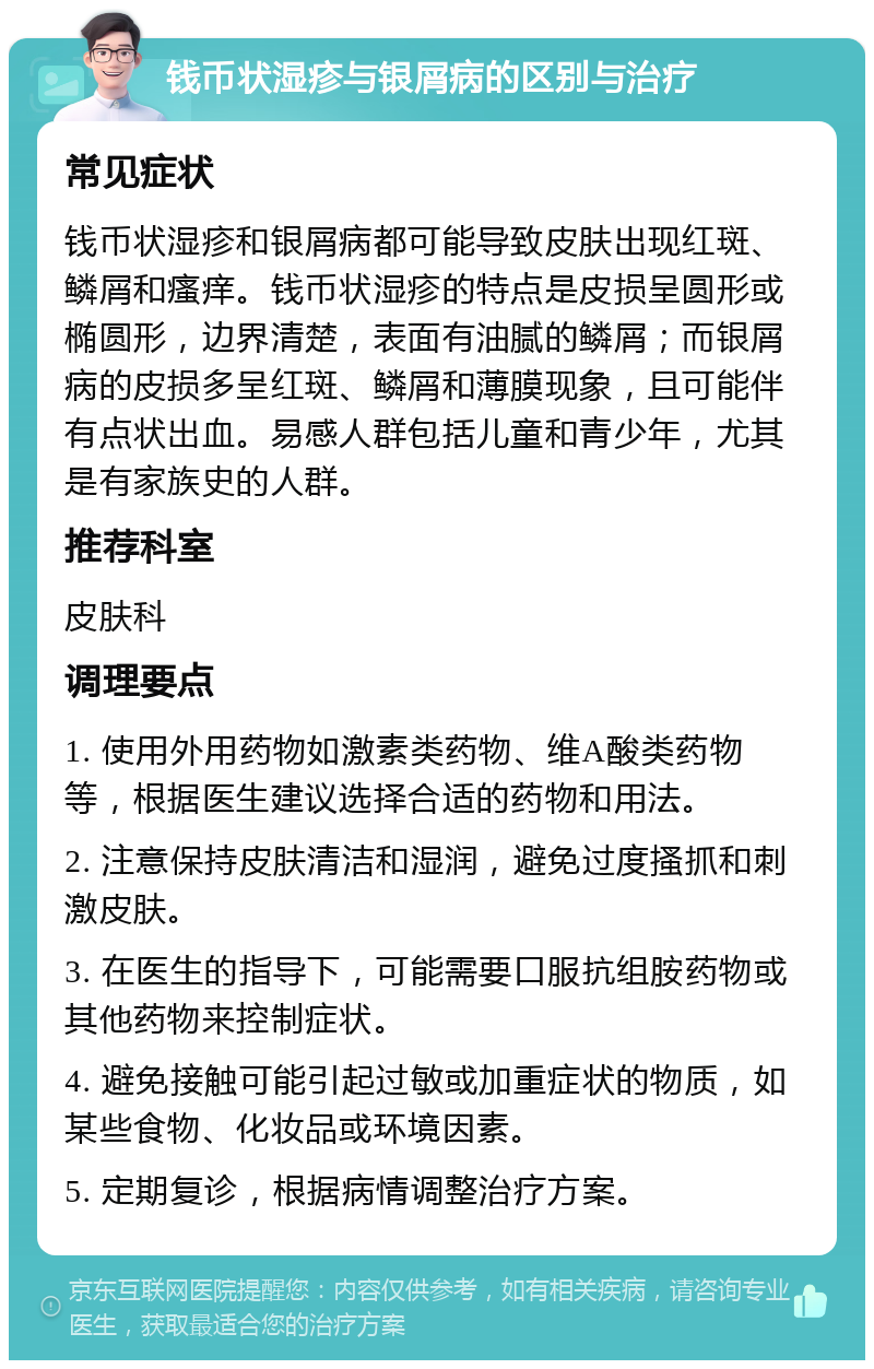 钱币状湿疹与银屑病的区别与治疗 常见症状 钱币状湿疹和银屑病都可能导致皮肤出现红斑、鳞屑和瘙痒。钱币状湿疹的特点是皮损呈圆形或椭圆形，边界清楚，表面有油腻的鳞屑；而银屑病的皮损多呈红斑、鳞屑和薄膜现象，且可能伴有点状出血。易感人群包括儿童和青少年，尤其是有家族史的人群。 推荐科室 皮肤科 调理要点 1. 使用外用药物如激素类药物、维A酸类药物等，根据医生建议选择合适的药物和用法。 2. 注意保持皮肤清洁和湿润，避免过度搔抓和刺激皮肤。 3. 在医生的指导下，可能需要口服抗组胺药物或其他药物来控制症状。 4. 避免接触可能引起过敏或加重症状的物质，如某些食物、化妆品或环境因素。 5. 定期复诊，根据病情调整治疗方案。