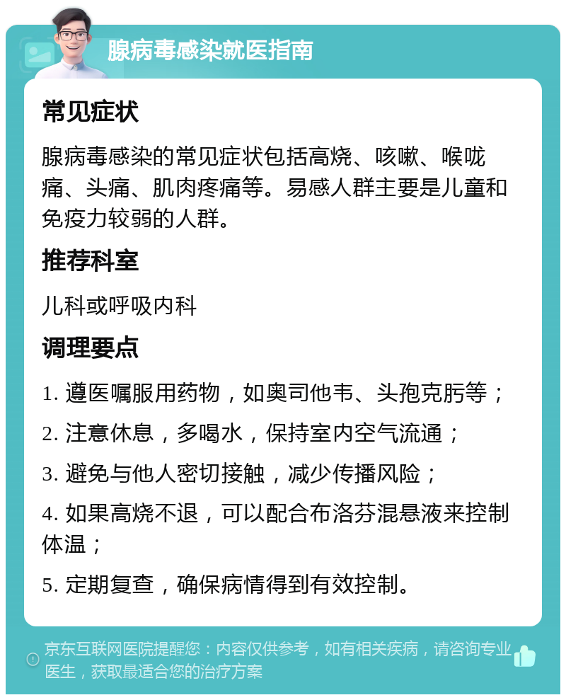 腺病毒感染就医指南 常见症状 腺病毒感染的常见症状包括高烧、咳嗽、喉咙痛、头痛、肌肉疼痛等。易感人群主要是儿童和免疫力较弱的人群。 推荐科室 儿科或呼吸内科 调理要点 1. 遵医嘱服用药物，如奥司他韦、头孢克肟等； 2. 注意休息，多喝水，保持室内空气流通； 3. 避免与他人密切接触，减少传播风险； 4. 如果高烧不退，可以配合布洛芬混悬液来控制体温； 5. 定期复查，确保病情得到有效控制。