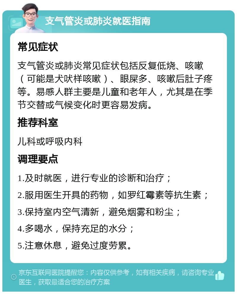 支气管炎或肺炎就医指南 常见症状 支气管炎或肺炎常见症状包括反复低烧、咳嗽（可能是犬吠样咳嗽）、眼屎多、咳嗽后肚子疼等。易感人群主要是儿童和老年人，尤其是在季节交替或气候变化时更容易发病。 推荐科室 儿科或呼吸内科 调理要点 1.及时就医，进行专业的诊断和治疗； 2.服用医生开具的药物，如罗红霉素等抗生素； 3.保持室内空气清新，避免烟雾和粉尘； 4.多喝水，保持充足的水分； 5.注意休息，避免过度劳累。