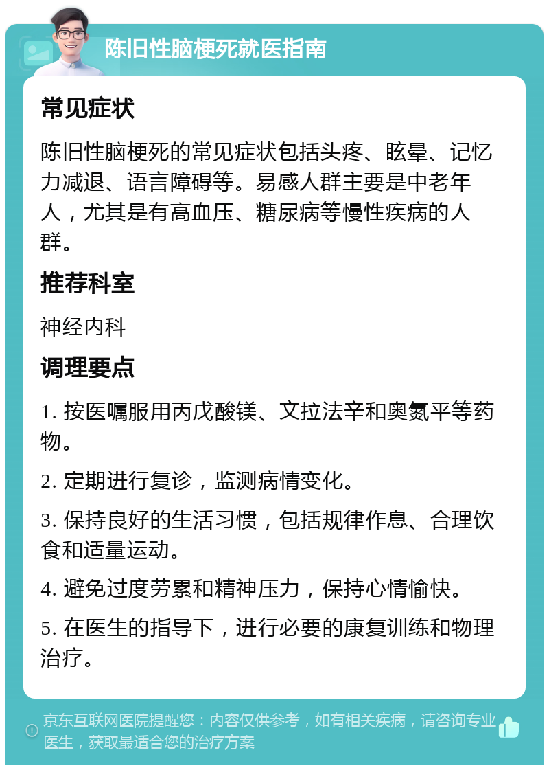 陈旧性脑梗死就医指南 常见症状 陈旧性脑梗死的常见症状包括头疼、眩晕、记忆力减退、语言障碍等。易感人群主要是中老年人，尤其是有高血压、糖尿病等慢性疾病的人群。 推荐科室 神经内科 调理要点 1. 按医嘱服用丙戊酸镁、文拉法辛和奥氮平等药物。 2. 定期进行复诊，监测病情变化。 3. 保持良好的生活习惯，包括规律作息、合理饮食和适量运动。 4. 避免过度劳累和精神压力，保持心情愉快。 5. 在医生的指导下，进行必要的康复训练和物理治疗。