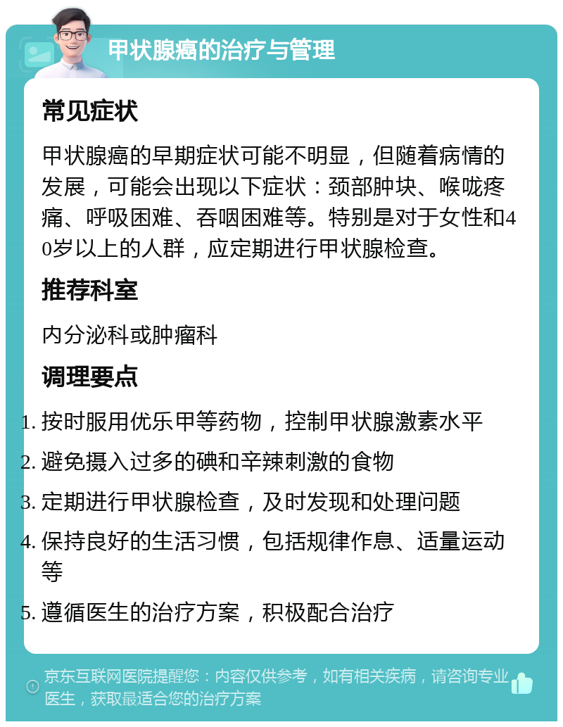 甲状腺癌的治疗与管理 常见症状 甲状腺癌的早期症状可能不明显，但随着病情的发展，可能会出现以下症状：颈部肿块、喉咙疼痛、呼吸困难、吞咽困难等。特别是对于女性和40岁以上的人群，应定期进行甲状腺检查。 推荐科室 内分泌科或肿瘤科 调理要点 按时服用优乐甲等药物，控制甲状腺激素水平 避免摄入过多的碘和辛辣刺激的食物 定期进行甲状腺检查，及时发现和处理问题 保持良好的生活习惯，包括规律作息、适量运动等 遵循医生的治疗方案，积极配合治疗