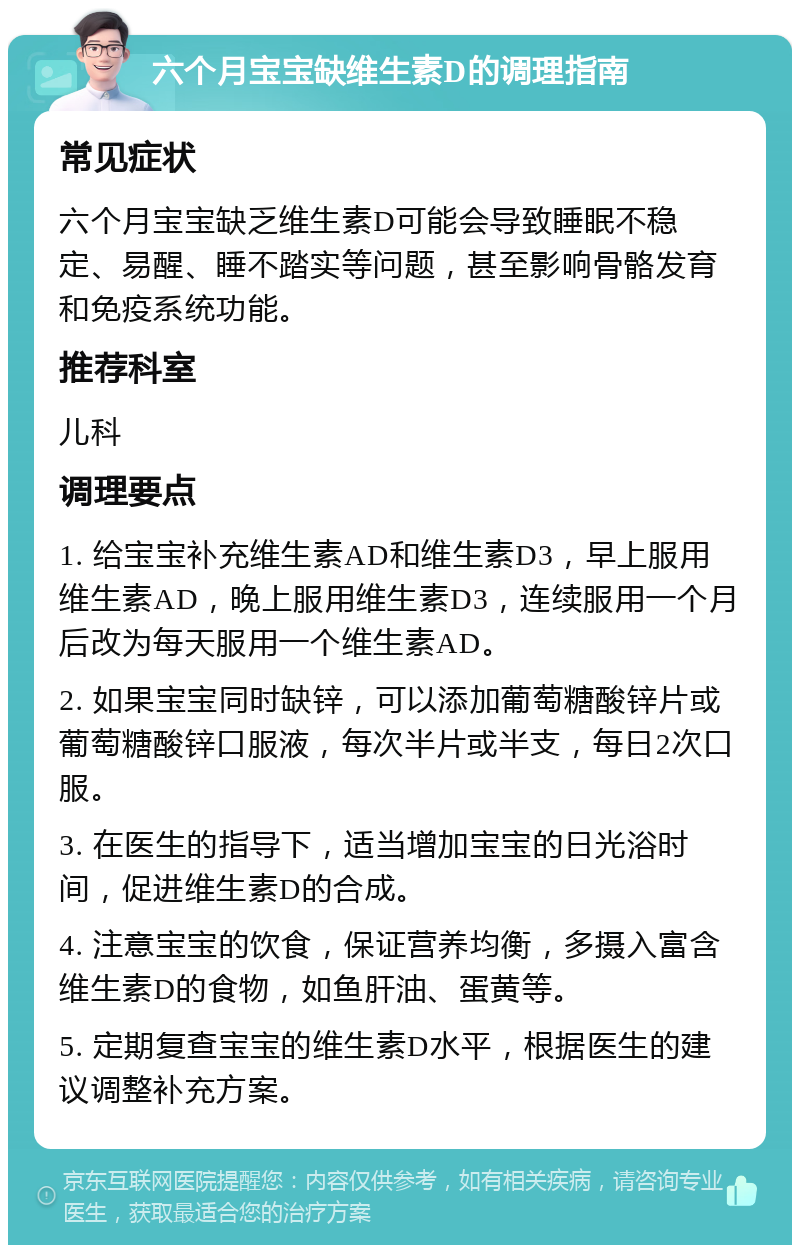 六个月宝宝缺维生素D的调理指南 常见症状 六个月宝宝缺乏维生素D可能会导致睡眠不稳定、易醒、睡不踏实等问题，甚至影响骨骼发育和免疫系统功能。 推荐科室 儿科 调理要点 1. 给宝宝补充维生素AD和维生素D3，早上服用维生素AD，晚上服用维生素D3，连续服用一个月后改为每天服用一个维生素AD。 2. 如果宝宝同时缺锌，可以添加葡萄糖酸锌片或葡萄糖酸锌口服液，每次半片或半支，每日2次口服。 3. 在医生的指导下，适当增加宝宝的日光浴时间，促进维生素D的合成。 4. 注意宝宝的饮食，保证营养均衡，多摄入富含维生素D的食物，如鱼肝油、蛋黄等。 5. 定期复查宝宝的维生素D水平，根据医生的建议调整补充方案。