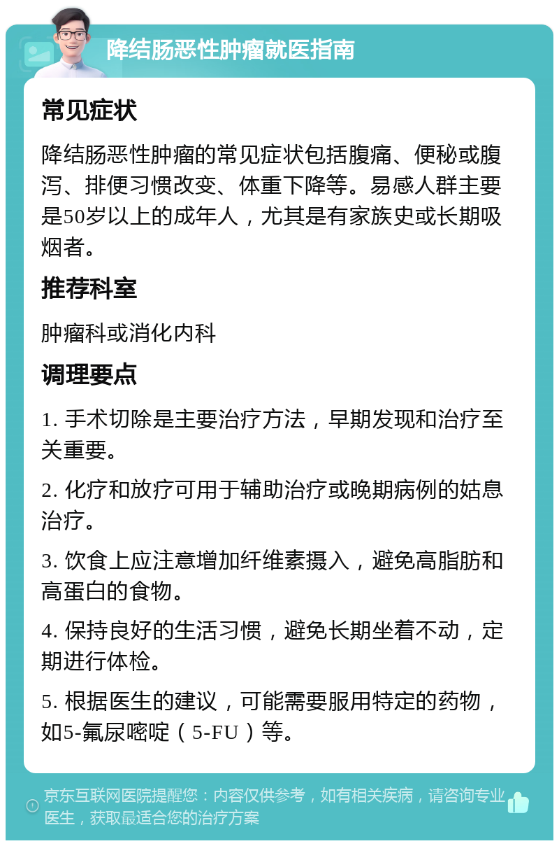 降结肠恶性肿瘤就医指南 常见症状 降结肠恶性肿瘤的常见症状包括腹痛、便秘或腹泻、排便习惯改变、体重下降等。易感人群主要是50岁以上的成年人，尤其是有家族史或长期吸烟者。 推荐科室 肿瘤科或消化内科 调理要点 1. 手术切除是主要治疗方法，早期发现和治疗至关重要。 2. 化疗和放疗可用于辅助治疗或晚期病例的姑息治疗。 3. 饮食上应注意增加纤维素摄入，避免高脂肪和高蛋白的食物。 4. 保持良好的生活习惯，避免长期坐着不动，定期进行体检。 5. 根据医生的建议，可能需要服用特定的药物，如5-氟尿嘧啶（5-FU）等。