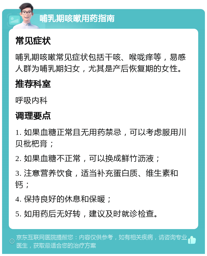 哺乳期咳嗽用药指南 常见症状 哺乳期咳嗽常见症状包括干咳、喉咙痒等，易感人群为哺乳期妇女，尤其是产后恢复期的女性。 推荐科室 呼吸内科 调理要点 1. 如果血糖正常且无用药禁忌，可以考虑服用川贝枇杷膏； 2. 如果血糖不正常，可以换成鲜竹沥液； 3. 注意营养饮食，适当补充蛋白质、维生素和钙； 4. 保持良好的休息和保暖； 5. 如用药后无好转，建议及时就诊检查。