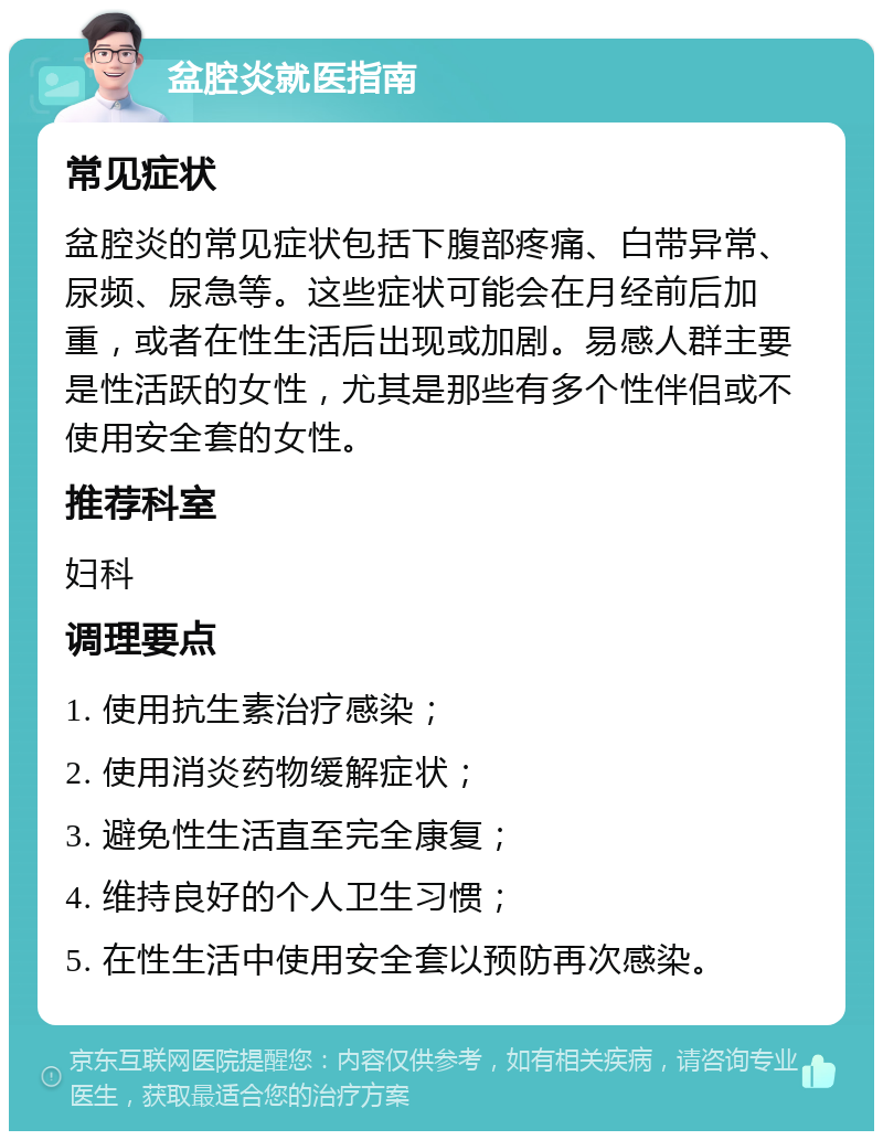 盆腔炎就医指南 常见症状 盆腔炎的常见症状包括下腹部疼痛、白带异常、尿频、尿急等。这些症状可能会在月经前后加重，或者在性生活后出现或加剧。易感人群主要是性活跃的女性，尤其是那些有多个性伴侣或不使用安全套的女性。 推荐科室 妇科 调理要点 1. 使用抗生素治疗感染； 2. 使用消炎药物缓解症状； 3. 避免性生活直至完全康复； 4. 维持良好的个人卫生习惯； 5. 在性生活中使用安全套以预防再次感染。