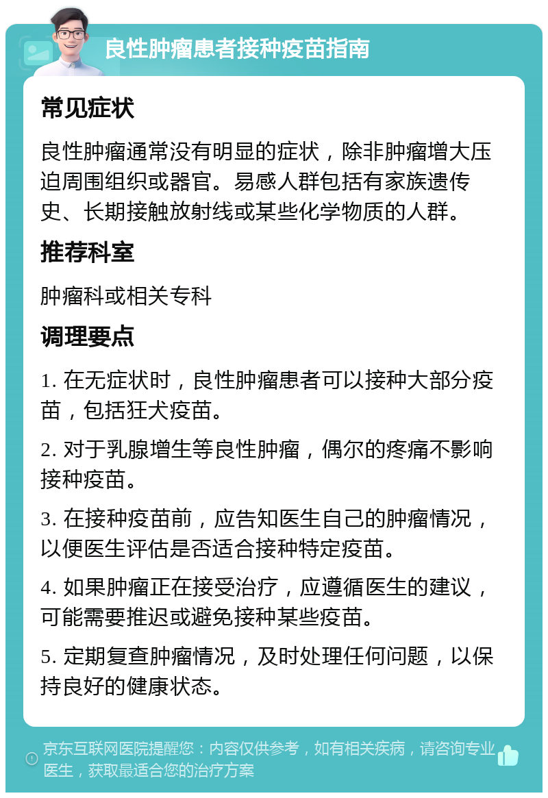 良性肿瘤患者接种疫苗指南 常见症状 良性肿瘤通常没有明显的症状，除非肿瘤增大压迫周围组织或器官。易感人群包括有家族遗传史、长期接触放射线或某些化学物质的人群。 推荐科室 肿瘤科或相关专科 调理要点 1. 在无症状时，良性肿瘤患者可以接种大部分疫苗，包括狂犬疫苗。 2. 对于乳腺增生等良性肿瘤，偶尔的疼痛不影响接种疫苗。 3. 在接种疫苗前，应告知医生自己的肿瘤情况，以便医生评估是否适合接种特定疫苗。 4. 如果肿瘤正在接受治疗，应遵循医生的建议，可能需要推迟或避免接种某些疫苗。 5. 定期复查肿瘤情况，及时处理任何问题，以保持良好的健康状态。