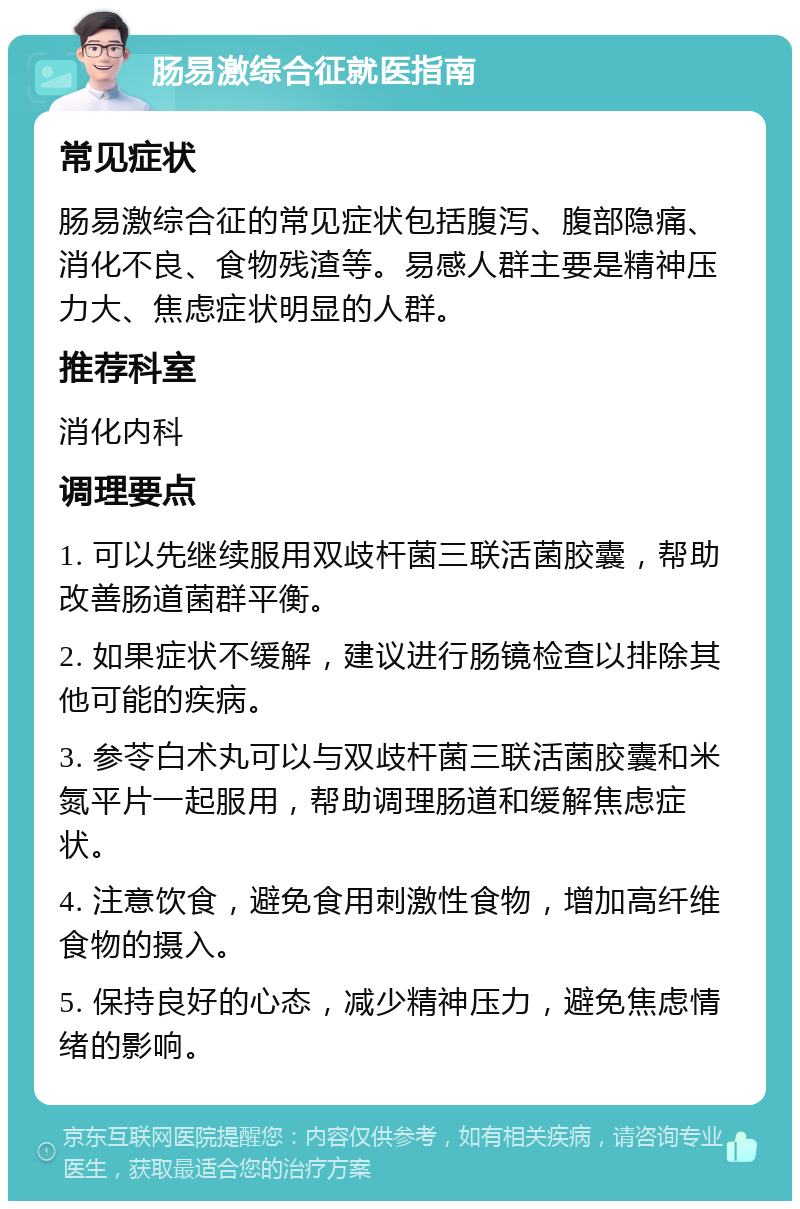 肠易激综合征就医指南 常见症状 肠易激综合征的常见症状包括腹泻、腹部隐痛、消化不良、食物残渣等。易感人群主要是精神压力大、焦虑症状明显的人群。 推荐科室 消化内科 调理要点 1. 可以先继续服用双歧杆菌三联活菌胶囊，帮助改善肠道菌群平衡。 2. 如果症状不缓解，建议进行肠镜检查以排除其他可能的疾病。 3. 参苓白术丸可以与双歧杆菌三联活菌胶囊和米氮平片一起服用，帮助调理肠道和缓解焦虑症状。 4. 注意饮食，避免食用刺激性食物，增加高纤维食物的摄入。 5. 保持良好的心态，减少精神压力，避免焦虑情绪的影响。