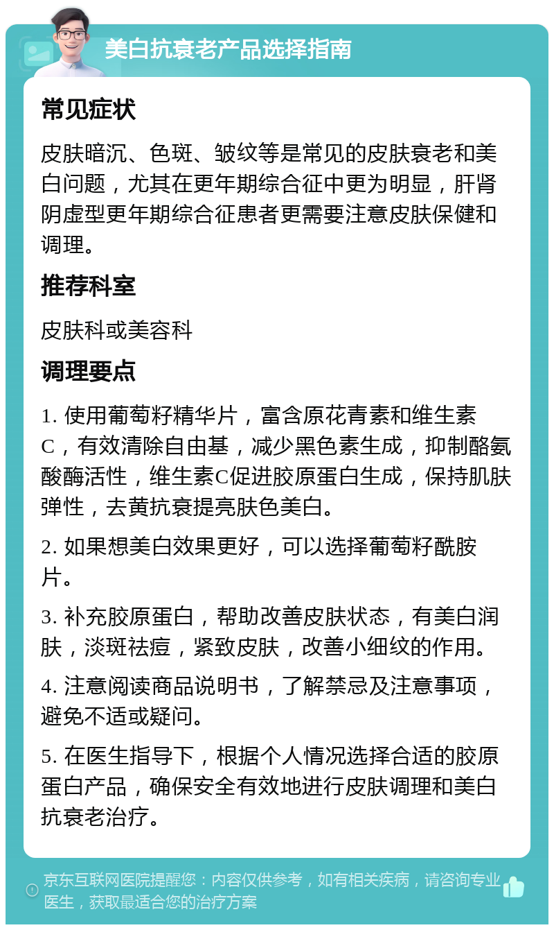 美白抗衰老产品选择指南 常见症状 皮肤暗沉、色斑、皱纹等是常见的皮肤衰老和美白问题，尤其在更年期综合征中更为明显，肝肾阴虚型更年期综合征患者更需要注意皮肤保健和调理。 推荐科室 皮肤科或美容科 调理要点 1. 使用葡萄籽精华片，富含原花青素和维生素C，有效清除自由基，减少黑色素生成，抑制酪氨酸酶活性，维生素C促进胶原蛋白生成，保持肌肤弹性，去黄抗衰提亮肤色美白。 2. 如果想美白效果更好，可以选择葡萄籽酰胺片。 3. 补充胶原蛋白，帮助改善皮肤状态，有美白润肤，淡斑祛痘，紧致皮肤，改善小细纹的作用。 4. 注意阅读商品说明书，了解禁忌及注意事项，避免不适或疑问。 5. 在医生指导下，根据个人情况选择合适的胶原蛋白产品，确保安全有效地进行皮肤调理和美白抗衰老治疗。