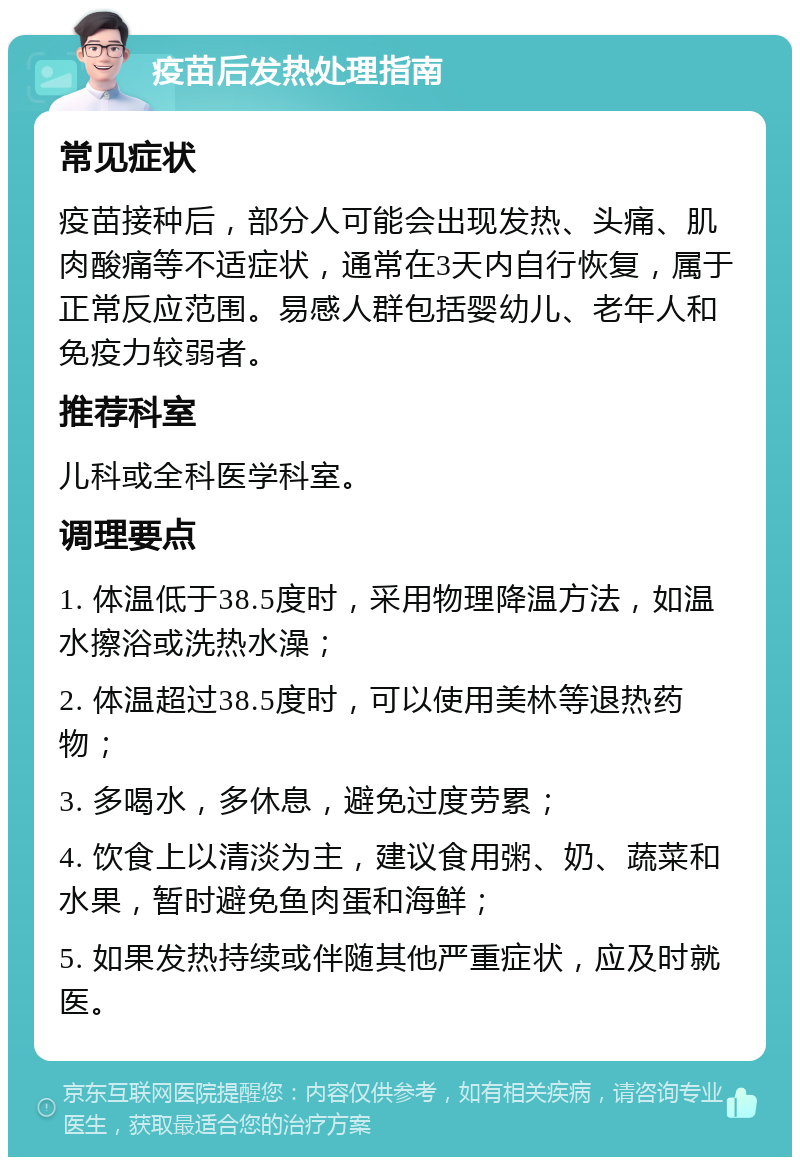 疫苗后发热处理指南 常见症状 疫苗接种后，部分人可能会出现发热、头痛、肌肉酸痛等不适症状，通常在3天内自行恢复，属于正常反应范围。易感人群包括婴幼儿、老年人和免疫力较弱者。 推荐科室 儿科或全科医学科室。 调理要点 1. 体温低于38.5度时，采用物理降温方法，如温水擦浴或洗热水澡； 2. 体温超过38.5度时，可以使用美林等退热药物； 3. 多喝水，多休息，避免过度劳累； 4. 饮食上以清淡为主，建议食用粥、奶、蔬菜和水果，暂时避免鱼肉蛋和海鲜； 5. 如果发热持续或伴随其他严重症状，应及时就医。