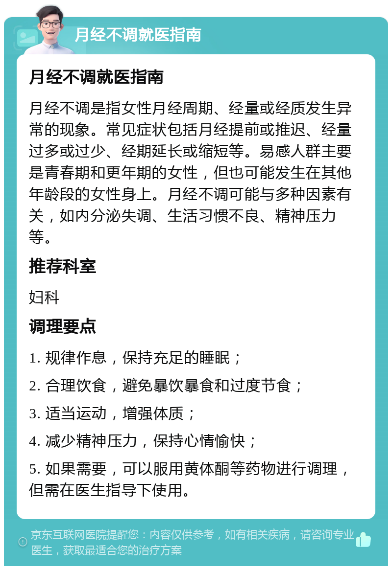 月经不调就医指南 月经不调就医指南 月经不调是指女性月经周期、经量或经质发生异常的现象。常见症状包括月经提前或推迟、经量过多或过少、经期延长或缩短等。易感人群主要是青春期和更年期的女性，但也可能发生在其他年龄段的女性身上。月经不调可能与多种因素有关，如内分泌失调、生活习惯不良、精神压力等。 推荐科室 妇科 调理要点 1. 规律作息，保持充足的睡眠； 2. 合理饮食，避免暴饮暴食和过度节食； 3. 适当运动，增强体质； 4. 减少精神压力，保持心情愉快； 5. 如果需要，可以服用黄体酮等药物进行调理，但需在医生指导下使用。