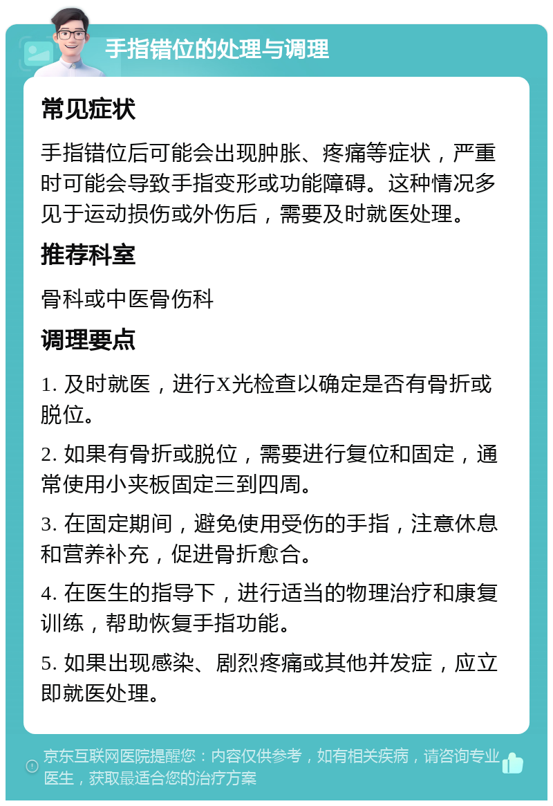 手指错位的处理与调理 常见症状 手指错位后可能会出现肿胀、疼痛等症状，严重时可能会导致手指变形或功能障碍。这种情况多见于运动损伤或外伤后，需要及时就医处理。 推荐科室 骨科或中医骨伤科 调理要点 1. 及时就医，进行X光检查以确定是否有骨折或脱位。 2. 如果有骨折或脱位，需要进行复位和固定，通常使用小夹板固定三到四周。 3. 在固定期间，避免使用受伤的手指，注意休息和营养补充，促进骨折愈合。 4. 在医生的指导下，进行适当的物理治疗和康复训练，帮助恢复手指功能。 5. 如果出现感染、剧烈疼痛或其他并发症，应立即就医处理。